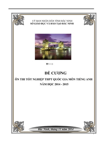 Bắc Ninh, tháng 11 năm 2014
UỶ BAN NHÂN DÂN TỈNH BẮC NINH
SỞ GIÁO DỤC VÀ ĐÀO TẠO BẮC NINH
–– Y ——
ĐỀ CƯƠNG
ÔN THI TỐT NGHIỆP THPT QUỐC GIA MÔN TIẾNG ANH
NĂM HỌC 2014 - 2015
1
 