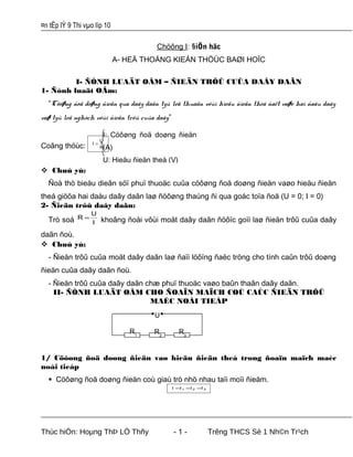 ¤n tËp lÝ 9 Thi vµo líp 10
Chöông I: §iÖn häc
A- HEÄ THOÁNG KIEÁN THÖÙC BAØI HOÏC
I- ÑÒNH LUAÄT OÂM – ÑIEÄN TRÔÛ CUÛA DAÂY DAÃN
1- Ñònh luaät OÂm:
“Cöôøng ñoä doøng ñieän qua daây daãn tyû leä thuaän vôùi hieäu ñieän theá ñaët vaøo hai ñaàu daây
vaø tyû leä nghòch vôùi ñieän trôû cuûa daây”
Coâng thöùc: R
U
I =
 Chuù yù:
Ñoà thò bieåu dieãn söï phuï thuoäc cuûa cöôøng ñoä doøng ñieän vaøo hieäu ñieän
theá giöõa hai daàu daây daãn laø ñöôøng thaúng ñi qua goác toïa ñoä (U = 0; I = 0)
2- Ñieän trôû daây daãn:
Trò soá I
U
R = khoâng ñoåi vôùi moät daây daãn ñöôïc goïi laø ñieän trôû cuûa daây
daãn ñoù.
 Chuù yù:
- Ñieän trôû cuûa moät daây daãn laø ñaïi löôïng ñaëc tröng cho tính caûn trôû doøng
ñieän cuûa daây daãn ñoù.
- Ñieän trôû cuûa daây daãn chæ phuï thuoäc vaøo baûn thaân daây daãn.
II- ÑÒNH LUAÄT OÂM CHO ÑOAÏN MAÏCH COÙ CAÙC ÑIEÄN TRÔÛ
MAÉC NOÁI TIEÁP
1/ Cöôøng ñoä doøng ñieän vaø hieäu ñieän theá trong ñoaïn maïch maéc
noái tieáp
 Cöôøng ñoä doøng ñieän coù giaù trò nhö nhau taïi moïi ñieåm.
321 IIII ===
Thùc hiÖn: Hoµng ThÞ LÖ Thñy - 1 - Trêng THCS Sè 1 Nh©n Tr¹ch
R1
R2
R3
U
I: Cöôøng ñoä doøng ñieän
(A)
U: Hieäu ñieän theá (V)
 