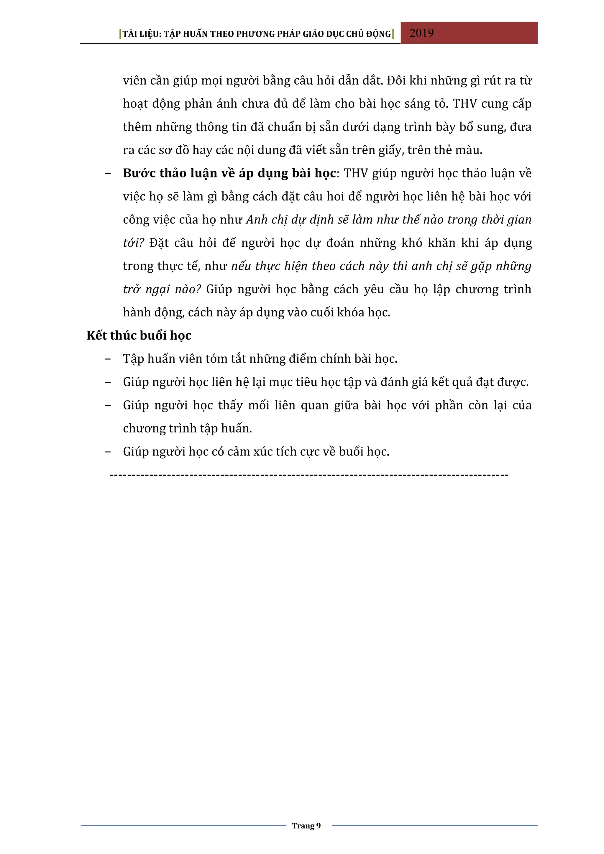 [TÀI LIỆU: TẬP HUẤN THEO PHƯƠNG PHÁP GIÁO DỤC CHỦ ĐỘNG] 2019
Trang 9
viên cần giúp mọi người bằng câu hỏi dẫn dắt. Đôi khi những gì rút ra từ
hoạt động phản ánh chưa đủ để làm cho bài học sáng tỏ. THV cung cấp
thêm những thông tin đã chuẩn bị sẵn dưới dạng trình bày bổ sung, đưa
ra các sơ đồ hay các nội dung đã viết sẵn trên giấy, trên thẻ màu.
− Bước thảo luận về áp dụng bài học: THV giúp người học thảo luận về
việc họ sẽ làm gì bằng cách đặt câu hoi để người học liên hệ bài học với
công việc của họ như Anh chị dự định sẽ làm như thế nào trong thời gian
tới? Đặt câu hỏi để người học dự đoán những khó khăn khi áp dụng
trong thực tế, như nếu thực hiện theo cách này thì anh chị sẽ gặp những
trở ngại nào? Giúp người học bằng cách yêu cầu họ lập chương trình
hành động, cách này áp dụng vào cuối khóa học.
Kết thúc buổi học
− Tập huấn viên tóm tắt những điểm chính bài học.
− Giúp người học liên hệ lại mục tiêu học tập và đánh giá kết quả đạt được.
− Giúp người học thấy mối liên quan giữa bài học với phần còn lại của
chương trình tập huấn.
− Giúp người học có cảm xúc tích cực về buổi học.
------------------------------------------------------------------------------------------
 