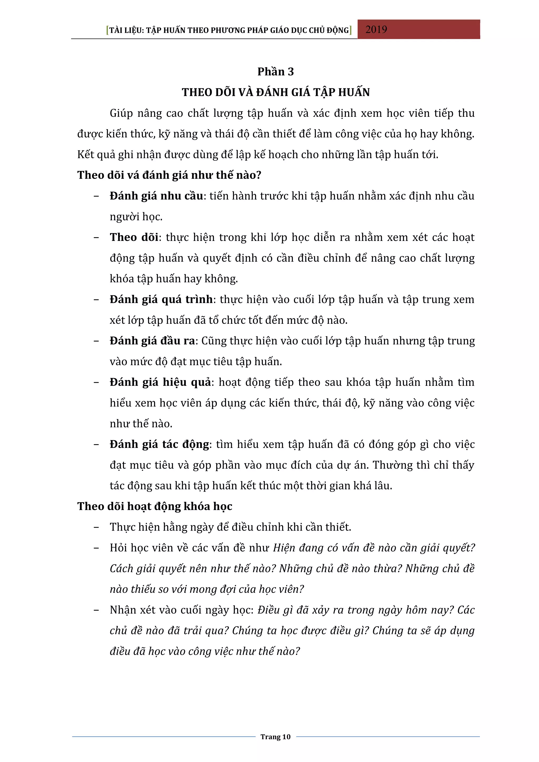 [TÀI LIỆU: TẬP HUẤN THEO PHƯƠNG PHÁP GIÁO DỤC CHỦ ĐỘNG] 2019
Trang 10
Phần 3
THEO DÕI VÀ ĐÁNH GIÁ TẬP HUẤN
Giúp nâng cao chất lượng tập huấn và xác định xem học viên tiếp thu
được kiến thức, kỹ năng và thái độ cần thiết để làm công việc của họ hay không.
Kết quả ghi nhận được dùng để lập kế hoạch cho những lần tập huấn tới.
Theo dõi vá đánh giá như thế nào?
− Đánh giá nhu cầu: tiến hành trước khi tập huấn nhằm xác định nhu cầu
người học.
− Theo dõi: thực hiện trong khi lớp học diễn ra nhằm xem xét các hoạt
động tập huấn và quyết định có cần điều chỉnh để nâng cao chất lượng
khóa tập huấn hay không.
− Đánh giá quá trình: thực hiện vào cuối lớp tập huấn và tập trung xem
xét lớp tập huấn đã tổ chức tốt đến mức độ nào.
− Đánh giá đầu ra: Cũng thực hiện vào cuối lớp tập huấn nhưng tập trung
vào mức độ đạt mục tiêu tập huấn.
− Đánh giá hiệu quả: hoạt động tiếp theo sau khóa tập huấn nhằm tìm
hiểu xem học viên áp dụng các kiến thức, thái độ, kỹ năng vào công việc
như thế nào.
− Đánh giá tác động: tìm hiểu xem tập huấn đã có đóng góp gì cho việc
đạt mục tiêu và góp phần vào mục đích của dự án. Thường thì chỉ thấy
tác động sau khi tập huấn kết thúc một thời gian khá lâu.
Theo dõi hoạt động khóa học
− Thực hiện hằng ngày để điều chỉnh khi cần thiết.
− Hỏi học viên về các vấn đề như Hiện đang có vấn đề nào cần giải quyết?
Cách giải quyết nên như thế nào? Những chủ đề nào thừa? Những chủ đề
nào thiếu so với mong đợi của học viên?
− Nhận xét vào cuối ngày học: Điều gì đã xảy ra trong ngày hôm nay? Các
chủ đề nào đã trải qua? Chúng ta học được điều gì? Chúng ta sẽ áp dụng
điều đã học vào công việc như thế nào?
 
