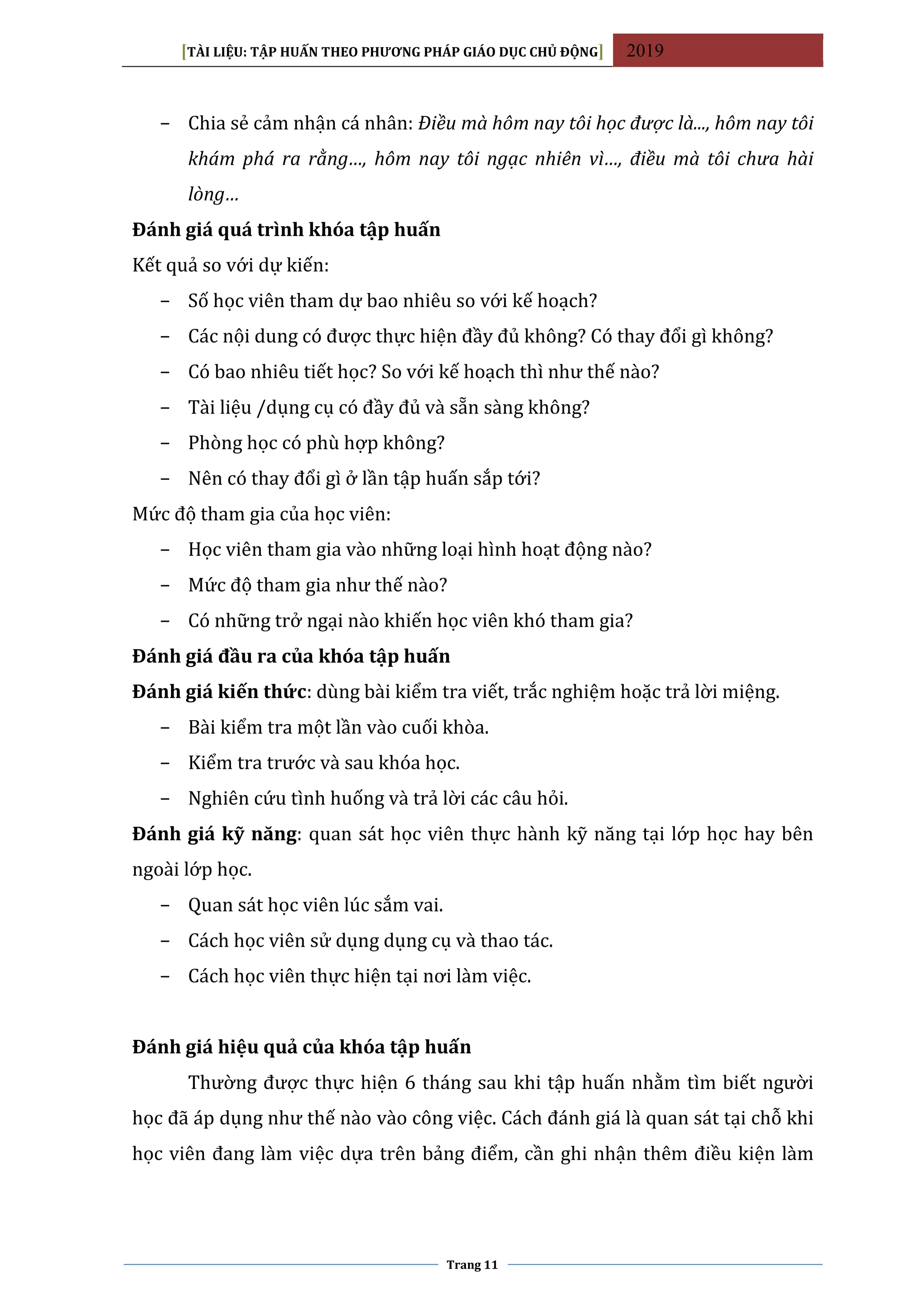 [TÀI LIỆU: TẬP HUẤN THEO PHƯƠNG PHÁP GIÁO DỤC CHỦ ĐỘNG] 2019
Trang 11
− Chia sẻ cảm nhận cá nhân: Điều mà hôm nay tôi học được là..., hôm nay tôi
khám phá ra rằng…, hôm nay tôi ngạc nhiên vì…, điều mà tôi chưa hài
lòng…
Đánh giá quá trình khóa tập huấn
Kết quả so với dự kiến:
− Số học viên tham dự bao nhiêu so với kế hoạch?
− Các nội dung có được thực hiện đầy đủ không? Có thay đổi gì không?
− Có bao nhiêu tiết học? So với kế hoạch thì như thế nào?
− Tài liệu /dụng cụ có đầy đủ và sẵn sàng không?
− Phòng học có phù hợp không?
− Nên có thay đổi gì ở lần tập huấn sắp tới?
Mức độ tham gia của học viên:
− Học viên tham gia vào những loại hình hoạt động nào?
− Mức độ tham gia như thế nào?
− Có những trở ngại nào khiến học viên khó tham gia?
Đánh giá đầu ra của khóa tập huấn
Đánh giá kiến thức: dùng bài kiểm tra viết, trắc nghiệm hoặc trả lời miệng.
− Bài kiểm tra một lần vào cuối khòa.
− Kiểm tra trước và sau khóa học.
− Nghiên cứu tình huống và trả lời các câu hỏi.
Đánh giá kỹ năng: quan sát học viên thực hành kỹ năng tại lớp học hay bên
ngoài lớp học.
− Quan sát học viên lúc sắm vai.
− Cách học viên sử dụng dụng cụ và thao tác.
− Cách học viên thực hiện tại nơi làm việc.
Đánh giá hiệu quả của khóa tập huấn
Thường được thực hiện 6 tháng sau khi tập huấn nhằm tìm biết người
học đã áp dụng như thế nào vào công việc. Cách đánh giá là quan sát tại chỗ khi
học viên đang làm việc dựa trên bảng điểm, cần ghi nhận thêm điều kiện làm
 