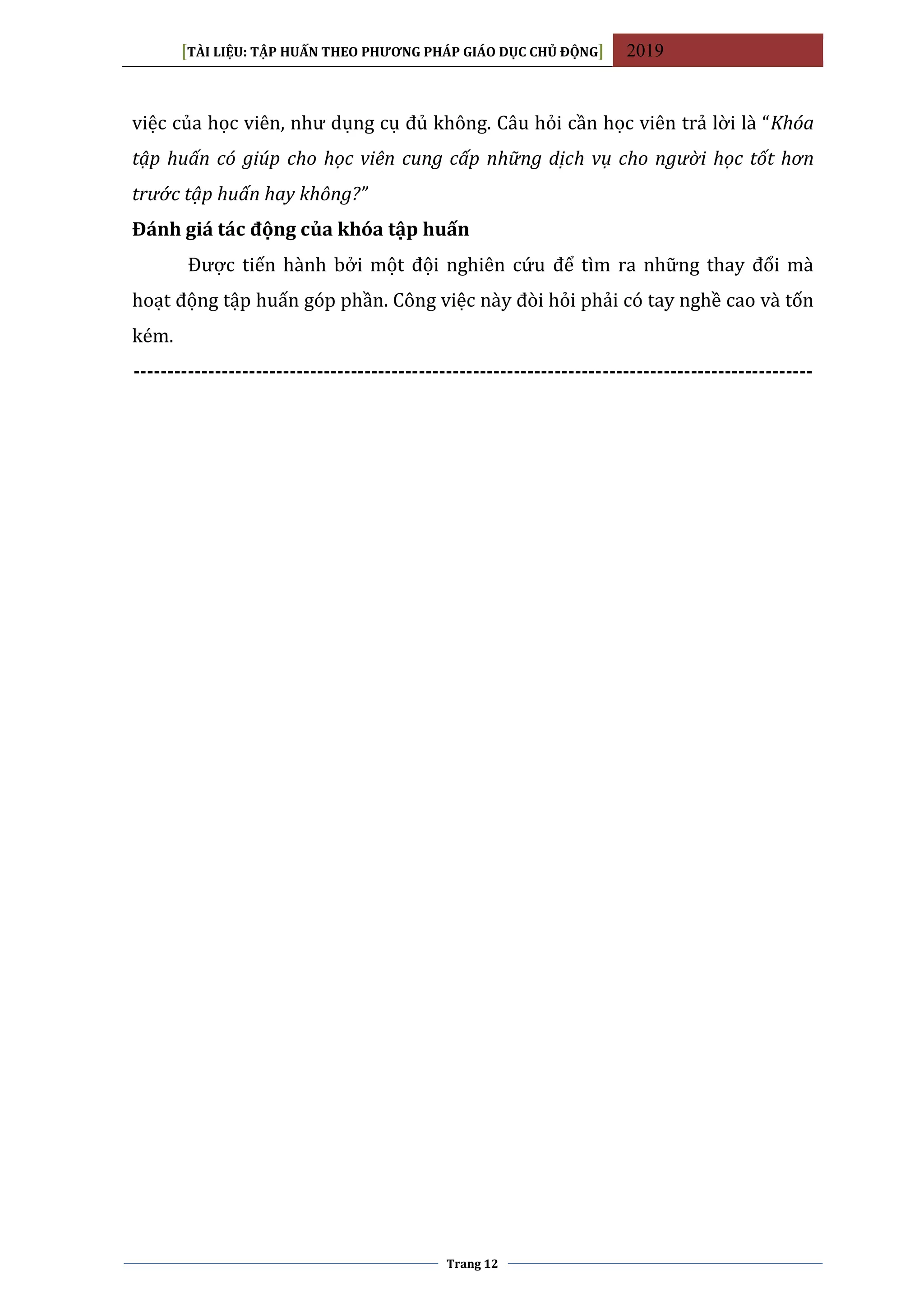[TÀI LIỆU: TẬP HUẤN THEO PHƯƠNG PHÁP GIÁO DỤC CHỦ ĐỘNG] 2019
Trang 12
việc của học viên, như dụng cụ đủ không. Câu hỏi cần học viên trả lời là “Khóa
tập huấn có giúp cho học viên cung cấp những dịch vụ cho người học tốt hơn
trước tập huấn hay không?”
Đánh giá tác động của khóa tập huấn
Được tiến hành bởi một đội nghiên cứu để tìm ra những thay đổi mà
hoạt động tập huấn góp phần. Công việc này đòi hỏi phải có tay nghề cao và tốn
kém.
----------------------------------------------------------------------------------------------------
 