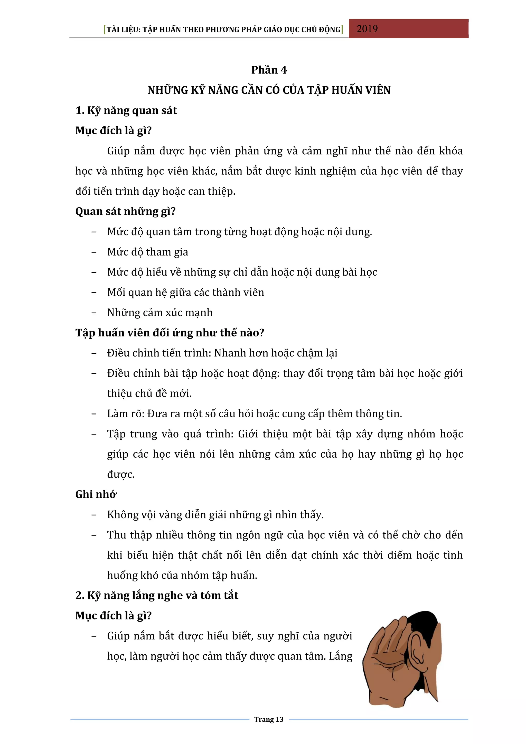 [TÀI LIỆU: TẬP HUẤN THEO PHƯƠNG PHÁP GIÁO DỤC CHỦ ĐỘNG] 2019
Trang 13
Phần 4
NHỮNG KỸ NĂNG CẦN CÓ CỦA TẬP HUẤN VIÊN
1. Kỹ năng quan sát
Mục đích là gì?
Giúp nắm được học viên phản ứng và cảm nghĩ như thế nào đến khóa
học và những học viên khác, nắm bắt được kinh nghiệm của học viên để thay
đổi tiến trình dạy hoặc can thiệp.
Quan sát những gì?
− Mức độ quan tâm trong từng hoạt động hoặc nội dung.
− Mức độ tham gia
− Mức độ hiểu về những sự chỉ dẫn hoặc nội dung bài học
− Mối quan hệ giữa các thành viên
− Những cảm xúc mạnh
Tập huấn viên đối ứng như thế nào?
− Điều chỉnh tiến trình: Nhanh hơn hoặc chậm lại
− Điều chỉnh bài tập hoặc hoạt động: thay đổi trọng tâm bài học hoặc giới
thiệu chủ đề mới.
− Làm rõ: Đưa ra một số câu hỏi hoặc cung cấp thêm thông tin.
− Tập trung vào quá trình: Giới thiệu một bài tập xây dựng nhóm hoặc
giúp các học viên nói lên những cảm xúc của họ hay những gì họ học
được.
Ghi nhớ
− Không vội vàng diễn giải những gì nhìn thấy.
− Thu thập nhiều thông tin ngôn ngữ của học viên và có thể chờ cho đến
khi biểu hiện thật chất nổi lên diễn đạt chính xác thời điểm hoặc tình
huống khó của nhóm tập huấn.
2. Kỹ năng lắng nghe và tóm tắt
Mục đích là gì?
− Giúp nắm bắt được hiểu biết, suy nghĩ của người
học, làm người học cảm thấy được quan tâm. Lắng
 