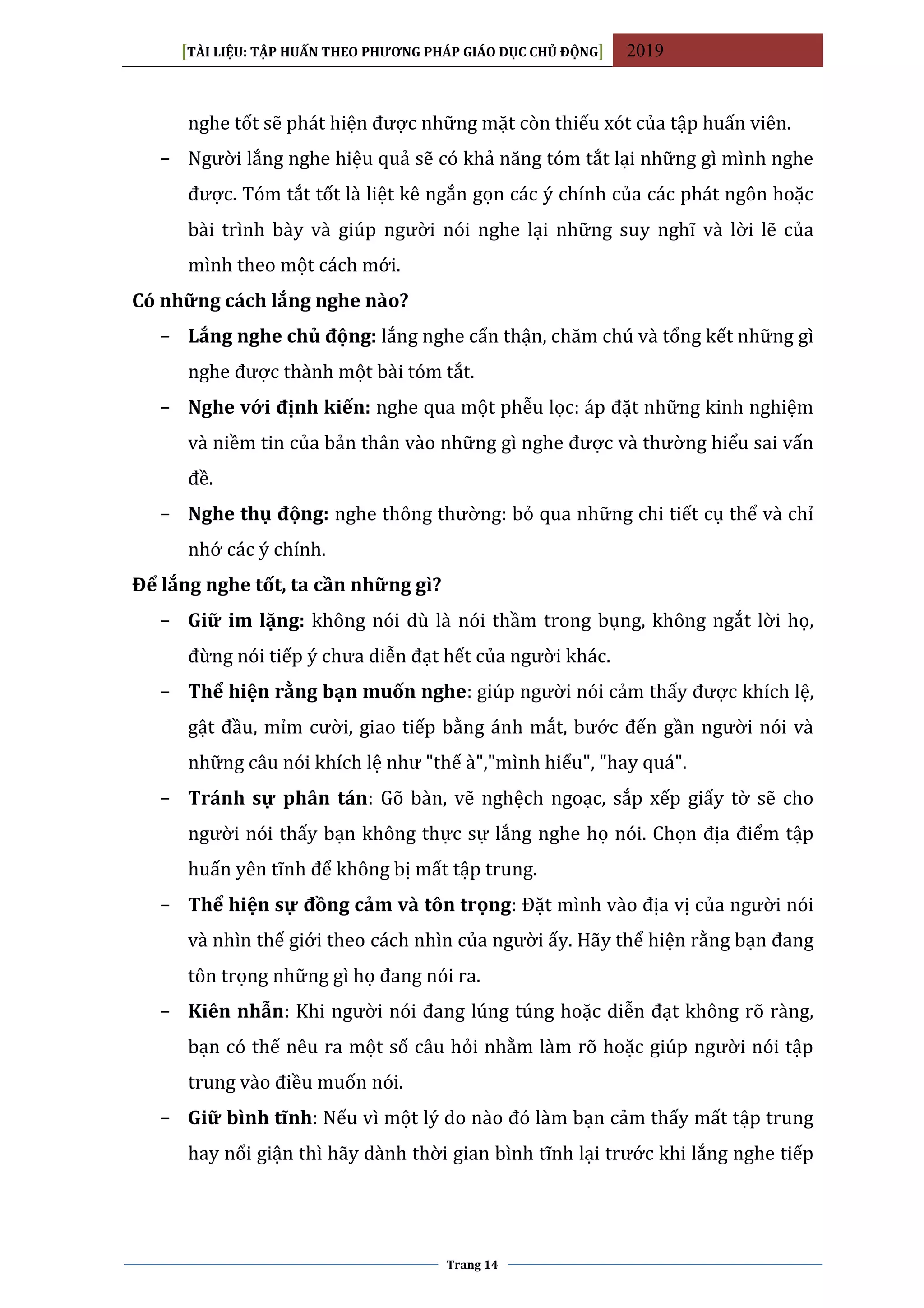 [TÀI LIỆU: TẬP HUẤN THEO PHƯƠNG PHÁP GIÁO DỤC CHỦ ĐỘNG] 2019
Trang 14
nghe tốt sẽ phát hiện được những mặt còn thiếu xót của tập huấn viên.
− Người lắng nghe hiệu quả sẽ có khả năng tóm tắt lại những gì mình nghe
được. Tóm tắt tốt là liệt kê ngắn gọn các ý chính của các phát ngôn hoặc
bài trình bày và giúp người nói nghe lại những suy nghĩ và lời lẽ của
mình theo một cách mới.
Có những cách lắng nghe nào?
− Lắng nghe chủ động: lắng nghe cẩn thận, chăm chú và tổng kết những gì
nghe được thành một bài tóm tắt.
− Nghe với định kiến: nghe qua một phễu lọc: áp đặt những kinh nghiệm
và niềm tin của bản thân vào những gì nghe được và thường hiểu sai vấn
đề.
− Nghe thụ động: nghe thông thường: bỏ qua những chi tiết cụ thể và chỉ
nhớ các ý chính.
Để lắng nghe tốt, ta cần những gì?
− Giữ im lặng: không nói dù là nói thầm trong bụng, không ngắt lời họ,
đừng nói tiếp ý chưa diễn đạt hết của người khác.
− Thể hiện rằng bạn muốn nghe: giúp người nói cảm thấy được khích lệ,
gật đầu, mỉm cười, giao tiếp bằng ánh mắt, bước đến gần người nói và
những câu nói khích lệ như "thế à","mình hiểu", "hay quá".
− Tránh sự phân tán: Gõ bàn, vẽ nghệch ngoạc, sắp xếp giấy tờ sẽ cho
người nói thấy bạn không thực sự lắng nghe họ nói. Chọn địa điểm tập
huấn yên tĩnh để không bị mất tập trung.
− Thể hiện sự đồng cảm và tôn trọng: Đặt mình vào địa vị của người nói
và nhìn thế giới theo cách nhìn của người ấy. Hãy thể hiện rằng bạn đang
tôn trọng những gì họ đang nói ra.
− Kiên nhẫn: Khi người nói đang lúng túng hoặc diễn đạt không rõ ràng,
bạn có thể nêu ra một số câu hỏi nhằm làm rõ hoặc giúp người nói tập
trung vào điều muốn nói.
− Giữ bình tĩnh: Nếu vì một lý do nào đó làm bạn cảm thấy mất tập trung
hay nổi giận thì hãy dành thời gian bình tĩnh lại trước khi lắng nghe tiếp
 