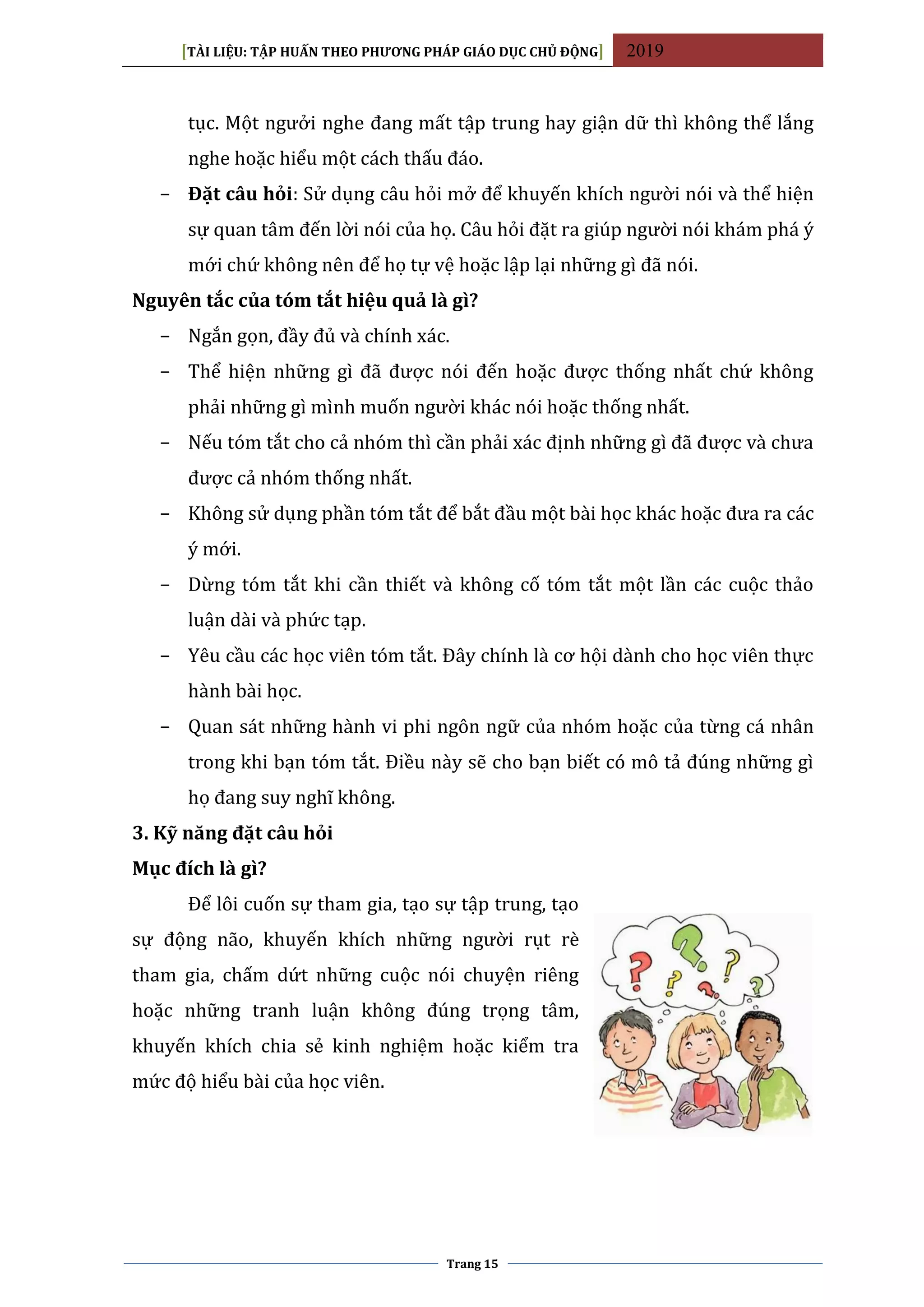 [TÀI LIỆU: TẬP HUẤN THEO PHƯƠNG PHÁP GIÁO DỤC CHỦ ĐỘNG] 2019
Trang 15
tục. Một ngưởi nghe đang mất tập trung hay giận dữ thì không thể lắng
nghe hoặc hiểu một cách thấu đáo.
− Đặt câu hỏi: Sử dụng câu hỏi mở để khuyến khích người nói và thể hiện
sự quan tâm đến lời nói của họ. Câu hỏi đặt ra giúp người nói khám phá ý
mới chứ không nên để họ tự vệ hoặc lập lại những gì đã nói.
Nguyên tắc của tóm tắt hiệu quả là gì?
− Ngắn gọn, đầy đủ và chính xác.
− Thể hiện những gì đã được nói đến hoặc được thống nhất chứ không
phải những gì mình muốn người khác nói hoặc thống nhất.
− Nếu tóm tắt cho cả nhóm thì cần phải xác định những gì đã được và chưa
được cả nhóm thống nhất.
− Không sử dụng phần tóm tắt để bắt đầu một bài học khác hoặc đưa ra các
ý mới.
− Dừng tóm tắt khi cần thiết và không cố tóm tắt một lần các cuộc thảo
luận dài và phức tạp.
− Yêu cầu các học viên tóm tắt. Đây chính là cơ hội dành cho học viên thực
hành bài học.
− Quan sát những hành vi phi ngôn ngữ của nhóm hoặc của từng cá nhân
trong khi bạn tóm tắt. Điều này sẽ cho bạn biết có mô tả đúng những gì
họ đang suy nghĩ không.
3. Kỹ năng đặt câu hỏi
Mục đích là gì?
Để lôi cuốn sự tham gia, tạo sự tập trung, tạo
sự động não, khuyến khích những người rụt rè
tham gia, chấm dứt những cuộc nói chuyện riêng
hoặc những tranh luận không đúng trọng tâm,
khuyến khích chia sẻ kinh nghiệm hoặc kiểm tra
mức độ hiểu bài của học viên.
 