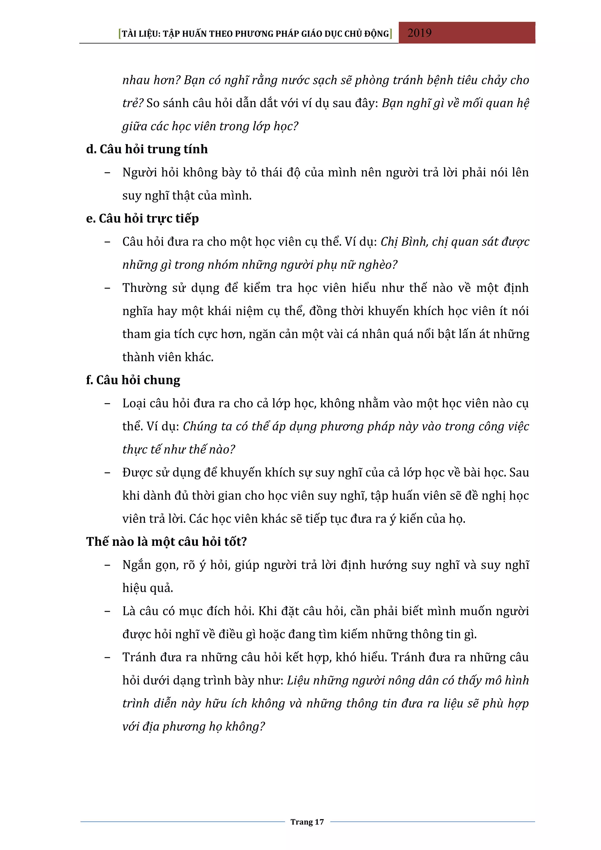 [TÀI LIỆU: TẬP HUẤN THEO PHƯƠNG PHÁP GIÁO DỤC CHỦ ĐỘNG] 2019
Trang 17
nhau hơn? Bạn có nghĩ rằng nước sạch sẽ phòng tránh bệnh tiêu chảy cho
trẻ? So sánh câu hỏi dẫn dắt với ví dụ sau đây: Bạn nghĩ gì về mối quan hệ
giữa các học viên trong lớp học?
d. Câu hỏi trung tính
− Người hỏi không bày tỏ thái độ của mình nên người trả lời phải nói lên
suy nghĩ thật của mình.
e. Câu hỏi trực tiếp
− Câu hỏi đưa ra cho một học viên cụ thể. Ví dụ: Chị Bình, chị quan sát được
những gì trong nhóm những người phụ nữ nghèo?
− Thường sử dụng để kiểm tra học viên hiểu như thế nào về một định
nghĩa hay một khái niệm cụ thể, đồng thời khuyến khích học viên ít nói
tham gia tích cực hơn, ngăn cản một vài cá nhân quá nổi bật lấn át những
thành viên khác.
f. Câu hỏi chung
− Loại câu hỏi đưa ra cho cả lớp học, không nhằm vào một học viên nào cụ
thể. Ví dụ: Chúng ta có thể áp dụng phương pháp này vào trong công việc
thực tế như thế nào?
− Được sử dụng để khuyến khích sự suy nghĩ của cả lớp học về bài học. Sau
khi dành đủ thời gian cho học viên suy nghĩ, tập huấn viên sẽ đề nghị học
viên trả lời. Các học viên khác sẽ tiếp tục đưa ra ý kiến của họ.
Thế nào là một câu hỏi tốt?
− Ngắn gọn, rõ ý hỏi, giúp người trả lời định hướng suy nghĩ và suy nghĩ
hiệu quả.
− Là câu có mục đích hỏi. Khi đặt câu hỏi, cần phải biết mình muốn người
được hỏi nghĩ về điều gì hoặc đang tìm kiếm những thông tin gì.
− Tránh đưa ra những câu hỏi kết hợp, khó hiểu. Tránh đưa ra những câu
hỏi dưới dạng trình bày như: Liệu những người nông dân có thấy mô hình
trình diễn này hữu ích không và những thông tin đưa ra liệu sẽ phù hợp
với địa phương họ không?
 