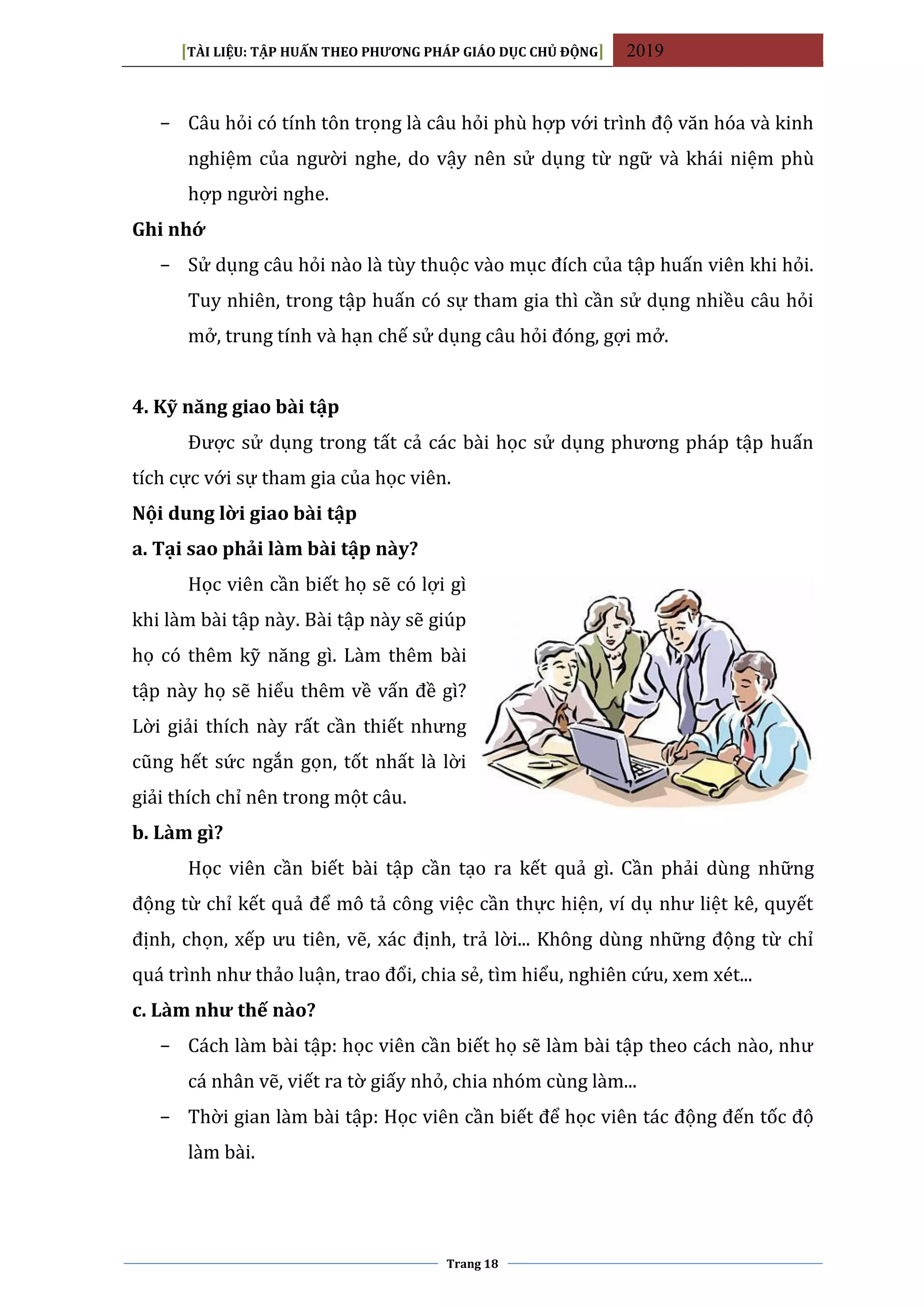 [TÀI LIỆU: TẬP HUẤN THEO PHƯƠNG PHÁP GIÁO DỤC CHỦ ĐỘNG] 2019
Trang 18
− Câu hỏi có tính tôn trọng là câu hỏi phù hợp với trình độ văn hóa và kinh
nghiệm của người nghe, do vậy nên sử dụng từ ngữ và khái niệm phù
hợp người nghe.
Ghi nhớ
− Sử dụng câu hỏi nào là tùy thuộc vào mục đích của tập huấn viên khi hỏi.
Tuy nhiên, trong tập huấn có sự tham gia thì cần sử dụng nhiều câu hỏi
mở, trung tính và hạn chế sử dụng câu hỏi đóng, gợi mở.
4. Kỹ năng giao bài tập
Được sử dụng trong tất cả các bài học sử dụng phương pháp tập huấn
tích cực với sự tham gia của học viên.
Nội dung lời giao bài tập
a. Tại sao phải làm bài tập này?
Học viên cần biết họ sẽ có lợi gì
khi làm bài tập này. Bài tập này sẽ giúp
họ có thêm kỹ năng gì. Làm thêm bài
tập này họ sẽ hiểu thêm về vấn đề gì?
Lời giải thích này rất cần thiết nhưng
cũng hết sức ngắn gọn, tốt nhất là lời
giải thích chỉ nên trong một câu.
b. Làm gì?
Học viên cần biết bài tập cần tạo ra kết quả gì. Cần phải dùng những
động từ chỉ kết quả để mô tả công việc cần thực hiện, ví dụ như liệt kê, quyết
định, chọn, xếp ưu tiên, vẽ, xác định, trả lời... Không dùng những động từ chỉ
quá trình như thảo luận, trao đổi, chia sẻ, tìm hiểu, nghiên cứu, xem xét...
c. Làm như thế nào?
− Cách làm bài tập: học viên cần biết họ sẽ làm bài tập theo cách nào, như
cá nhân vẽ, viết ra tờ giấy nhỏ, chia nhóm cùng làm...
− Thời gian làm bài tập: Học viên cần biết để học viên tác động đến tốc độ
làm bài.
 