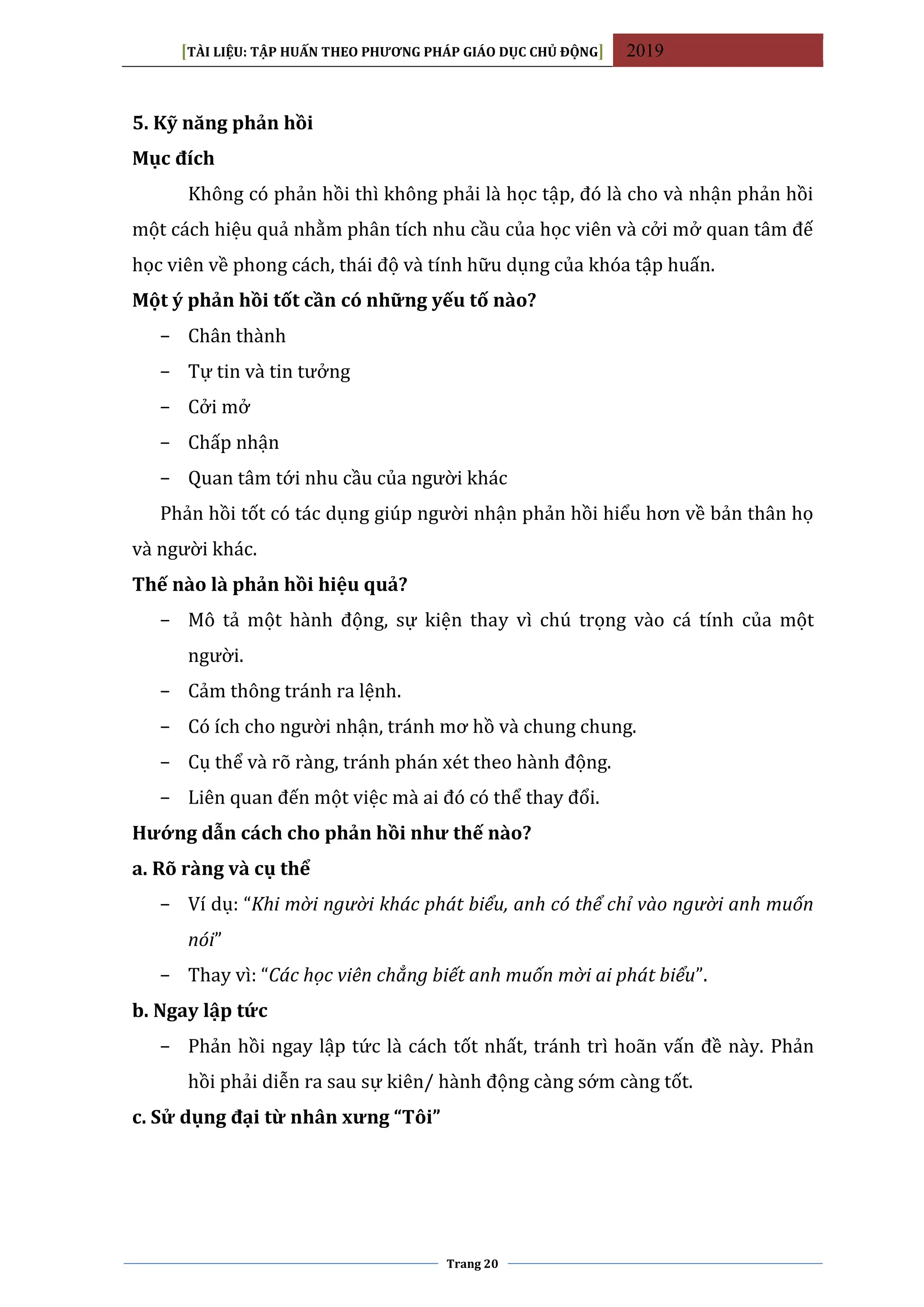 [TÀI LIỆU: TẬP HUẤN THEO PHƯƠNG PHÁP GIÁO DỤC CHỦ ĐỘNG] 2019
Trang 20
5. Kỹ năng phản hồi
Mục đích
Không có phản hồi thì không phải là học tập, đó là cho và nhận phản hồi
một cách hiệu quả nhằm phân tích nhu cầu của học viên và cởi mở quan tâm đế
học viên về phong cách, thái độ và tính hữu dụng của khóa tập huấn.
Một ý phản hồi tốt cần có những yếu tố nào?
− Chân thành
− Tự tin và tin tưởng
− Cởi mở
− Chấp nhận
− Quan tâm tới nhu cầu của người khác
Phản hồi tốt có tác dụng giúp người nhận phản hồi hiểu hơn về bản thân họ
và người khác.
Thế nào là phản hồi hiệu quả?
− Mô tả một hành động, sự kiện thay vì chú trọng vào cá tính của một
người.
− Cảm thông tránh ra lệnh.
− Có ích cho người nhận, tránh mơ hồ và chung chung.
− Cụ thể và rõ ràng, tránh phán xét theo hành động.
− Liên quan đến một việc mà ai đó có thể thay đổi.
Hướng dẫn cách cho phản hồi như thế nào?
a. Rõ ràng và cụ thể
− Ví dụ: “Khi mời người khác phát biểu, anh có thể chỉ vào người anh muốn
nói”
− Thay vì: “Các học viên chẳng biết anh muốn mời ai phát biểu”.
b. Ngay lập tức
− Phản hồi ngay lập tức là cách tốt nhất, tránh trì hoãn vấn đề này. Phản
hồi phải diễn ra sau sự kiên/ hành động càng sớm càng tốt.
c. Sử dụng đại từ nhân xưng “Tôi”
 