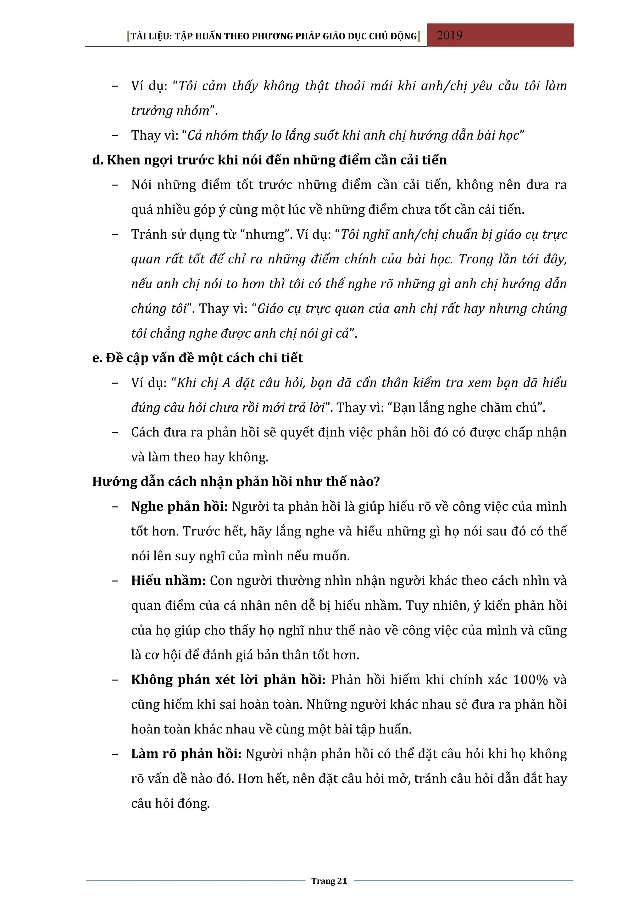 [TÀI LIỆU: TẬP HUẤN THEO PHƯƠNG PHÁP GIÁO DỤC CHỦ ĐỘNG] 2019
Trang 21
− Ví dụ: “Tôi cảm thấy không thật thoải mái khi anh/chị yêu cầu tôi làm
trưởng nhóm”.
− Thay vì: “Cả nhóm thấy lo lắng suốt khi anh chị hướng dẫn bài học”
d. Khen ngợi trước khi nói đến những điểm cần cải tiến
− Nói những điểm tốt trước những điểm cần cải tiến, không nên đưa ra
quá nhiều góp ý cùng một lúc về những điểm chưa tốt cần cải tiến.
− Tránh sử dụng từ “nhưng”. Ví dụ: “Tôi nghĩ anh/chị chuẩn bị giáo cụ trực
quan rất tốt để chỉ ra những điểm chính của bài học. Trong lần tới đây,
nếu anh chị nói to hơn thì tôi có thể nghe rõ những gì anh chị hướng dẫn
chúng tôi”. Thay vì: “Giáo cụ trực quan của anh chị rất hay nhưng chúng
tôi chẳng nghe được anh chị nói gì cả”.
e. Đề cập vấn đề một cách chi tiết
− Ví dụ: “Khi chị A đặt câu hỏi, bạn đã cẩn thân kiểm tra xem bạn đã hiểu
đúng câu hỏi chưa rồi mới trả lời”. Thay vì: “Bạn lắng nghe chăm chú”.
− Cách đưa ra phản hồi sẽ quyết định việc phản hồi đó có được chấp nhận
và làm theo hay không.
Hướng dẫn cách nhận phản hồi như thế nào?
− Nghe phản hồi: Người ta phản hồi là giúp hiểu rõ về công việc của mình
tốt hơn. Trước hết, hãy lắng nghe và hiểu những gì họ nói sau đó có thể
nói lên suy nghĩ của mình nếu muốn.
− Hiểu nhầm: Con người thường nhìn nhận người khác theo cách nhìn và
quan điểm của cá nhân nên dễ bị hiểu nhầm. Tuy nhiên, ý kiến phản hồi
của họ giúp cho thấy họ nghĩ như thế nào về công việc của mình và cũng
là cơ hội để đánh giá bản thân tốt hơn.
− Không phán xét lời phản hồi: Phản hồi hiếm khi chính xác 100% và
cũng hiếm khi sai hoàn toàn. Những người khác nhau sẻ đưa ra phản hồi
hoàn toàn khác nhau về cùng một bài tập huấn.
− Làm rõ phản hồi: Người nhận phản hồi có thể đặt câu hỏi khi họ không
rõ vấn đề nào đó. Hơn hết, nên đặt câu hỏi mở, tránh câu hỏi dẫn đắt hay
câu hỏi đóng.
 