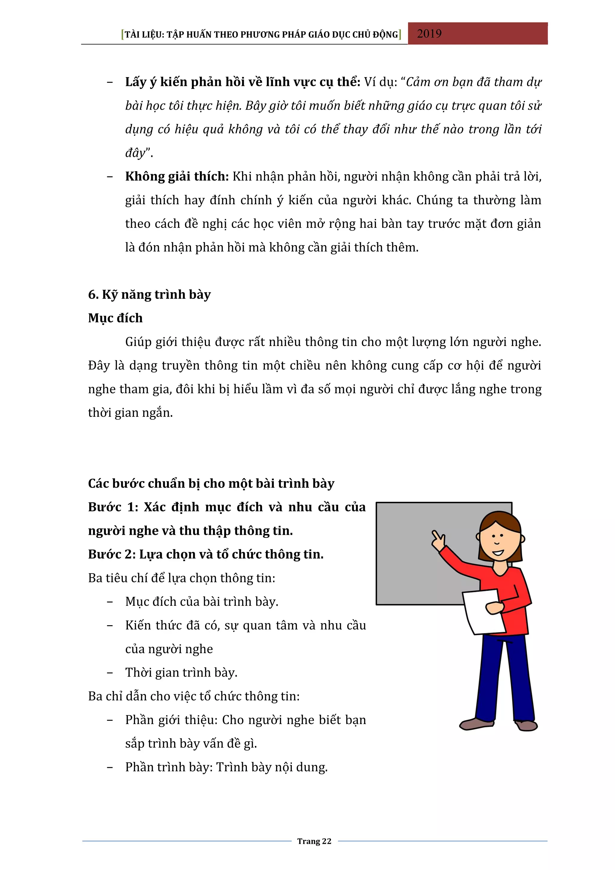 [TÀI LIỆU: TẬP HUẤN THEO PHƯƠNG PHÁP GIÁO DỤC CHỦ ĐỘNG] 2019
Trang 22
− Lấy ý kiến phản hồi về lĩnh vực cụ thể: Ví dụ: “Cảm ơn bạn đã tham dự
bài học tôi thực hiện. Bây giờ tôi muốn biết những giáo cụ trực quan tôi sử
dụng có hiệu quả không và tôi có thể thay đổi như thế nào trong lần tới
đây”.
− Không giải thích: Khi nhận phản hồi, người nhận không cần phải trả lời,
giải thích hay đính chính ý kiến của người khác. Chúng ta thường làm
theo cách đề nghị các học viên mở rộng hai bàn tay trước mặt đơn giản
là đón nhận phản hồi mà không cần giải thích thêm.
6. Kỹ năng trình bày
Mục đích
Giúp giới thiệu được rất nhiều thông tin cho một lượng lớn người nghe.
Đây là dạng truyền thông tin một chiều nên không cung cấp cơ hội để người
nghe tham gia, đôi khi bị hiểu lầm vì đa số mọi người chỉ được lắng nghe trong
thời gian ngắn.
Các bước chuẩn bị cho một bài trình bày
Bước 1: Xác định mục đích và nhu cầu của
người nghe và thu thập thông tin.
Bước 2: Lựa chọn và tổ chức thông tin.
Ba tiêu chí để lựa chọn thông tin:
− Mục đích của bài trình bày.
− Kiến thức đã có, sự quan tâm và nhu cầu
của người nghe
− Thời gian trình bày.
Ba chỉ dẫn cho việc tổ chức thông tin:
− Phần giới thiệu: Cho người nghe biết bạn
sắp trình bày vấn đề gì.
− Phần trình bày: Trình bày nội dung.
 