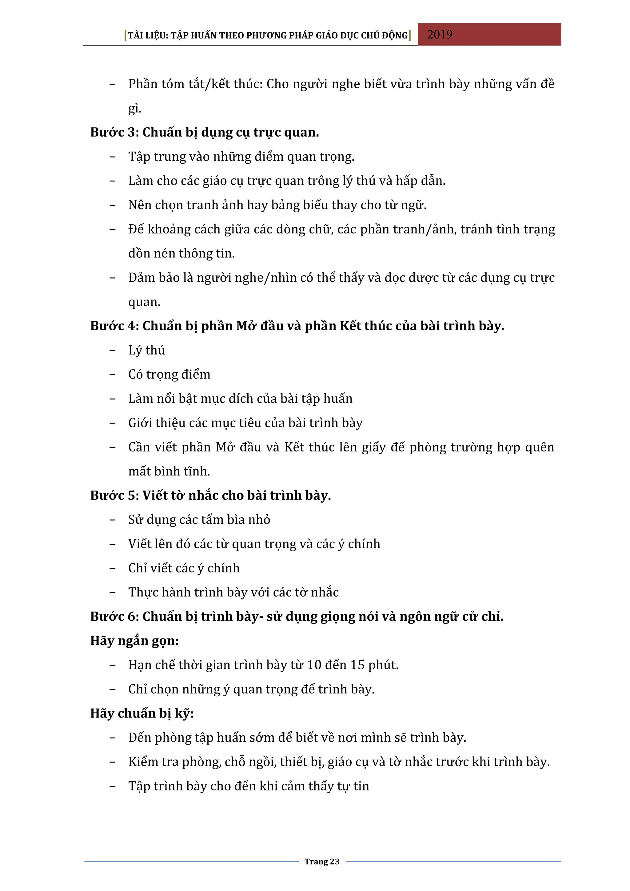 [TÀI LIỆU: TẬP HUẤN THEO PHƯƠNG PHÁP GIÁO DỤC CHỦ ĐỘNG] 2019
Trang 23
− Phần tóm tắt/kết thúc: Cho người nghe biết vừa trình bày những vấn đề
gì.
Bước 3: Chuẩn bị dụng cụ trực quan.
− Tập trung vào những điểm quan trọng.
− Làm cho các giáo cụ trực quan trông lý thú và hấp dẫn.
− Nên chọn tranh ảnh hay bảng biểu thay cho từ ngữ.
− Để khoảng cách giữa các dòng chữ, các phần tranh/ảnh, tránh tình trạng
dồn nén thông tin.
− Đảm bảo là người nghe/nhìn có thể thấy và đọc được từ các dụng cụ trực
quan.
Bước 4: Chuẩn bị phần Mở đầu và phần Kết thúc của bài trình bày.
− Lý thú
− Có trọng điểm
− Làm nổi bật mục đích của bài tập huấn
− Giới thiệu các mục tiêu của bài trình bày
− Cần viết phần Mở đầu và Kết thúc lên giấy để phòng trường hợp quên
mất bình tĩnh.
Bước 5: Viết tờ nhắc cho bài trình bày.
− Sử dụng các tấm bìa nhỏ
− Viết lên đó các từ quan trọng và các ý chính
− Chỉ viết các ý chính
− Thực hành trình bày với các tờ nhắc
Bước 6: Chuẩn bị trình bày- sử dụng giọng nói và ngôn ngữ cử chỉ.
Hãy ngắn gọn:
− Hạn chế thời gian trình bày từ 10 đến 15 phút.
− Chỉ chọn những ý quan trọng để trình bày.
Hãy chuẩn bị kỹ:
− Đến phòng tập huấn sớm để biết về nơi mình sẽ trình bày.
− Kiểm tra phòng, chỗ ngồi, thiết bị, giáo cụ và tờ nhắc trước khi trình bày.
− Tập trình bày cho đến khi cảm thấy tự tin
 