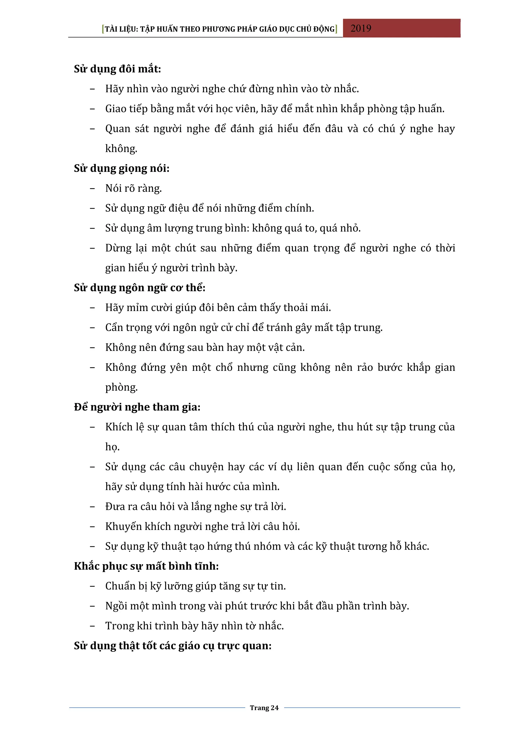 [TÀI LIỆU: TẬP HUẤN THEO PHƯƠNG PHÁP GIÁO DỤC CHỦ ĐỘNG] 2019
Trang 24
Sử dụng đôi mắt:
− Hãy nhìn vào người nghe chứ đừng nhìn vào tờ nhắc.
− Giao tiếp bằng mắt với học viên, hãy để mắt nhìn khắp phòng tập huấn.
− Quan sát người nghe để đánh giá hiểu đến đâu và có chú ý nghe hay
không.
Sử dụng giọng nói:
− Nói rõ ràng.
− Sử dụng ngữ điệu để nói những điểm chính.
− Sử dụng âm lượng trung bình: không quá to, quá nhỏ.
− Dừng lại một chút sau những điểm quan trọng để người nghe có thời
gian hiểu ý người trình bày.
Sử dụng ngôn ngữ cơ thể:
− Hãy mỉm cười giúp đôi bên cảm thấy thoải mái.
− Cẩn trọng với ngôn ngử cử chỉ để tránh gây mất tập trung.
− Không nên đứng sau bàn hay một vật cản.
− Không đứng yên một chổ nhưng cũng không nên rảo bước khắp gian
phòng.
Để người nghe tham gia:
− Khích lệ sự quan tâm thích thú của người nghe, thu hút sự tập trung của
họ.
− Sử dụng các câu chuyện hay các ví dụ liên quan đến cuộc sống của họ,
hãy sử dụng tính hài hước của mình.
− Đưa ra câu hỏi và lắng nghe sự trả lời.
− Khuyến khích người nghe trả lời câu hỏi.
− Sự dụng kỹ thuật tạo hứng thú nhóm và các kỹ thuật tương hỗ khác.
Khắc phục sự mất bình tĩnh:
− Chuẩn bị kỹ lưỡng giúp tăng sự tự tin.
− Ngồi một mình trong vài phút trước khi bắt đầu phần trình bày.
− Trong khi trình bày hãy nhìn tờ nhắc.
Sử dụng thật tốt các giáo cụ trực quan:
 