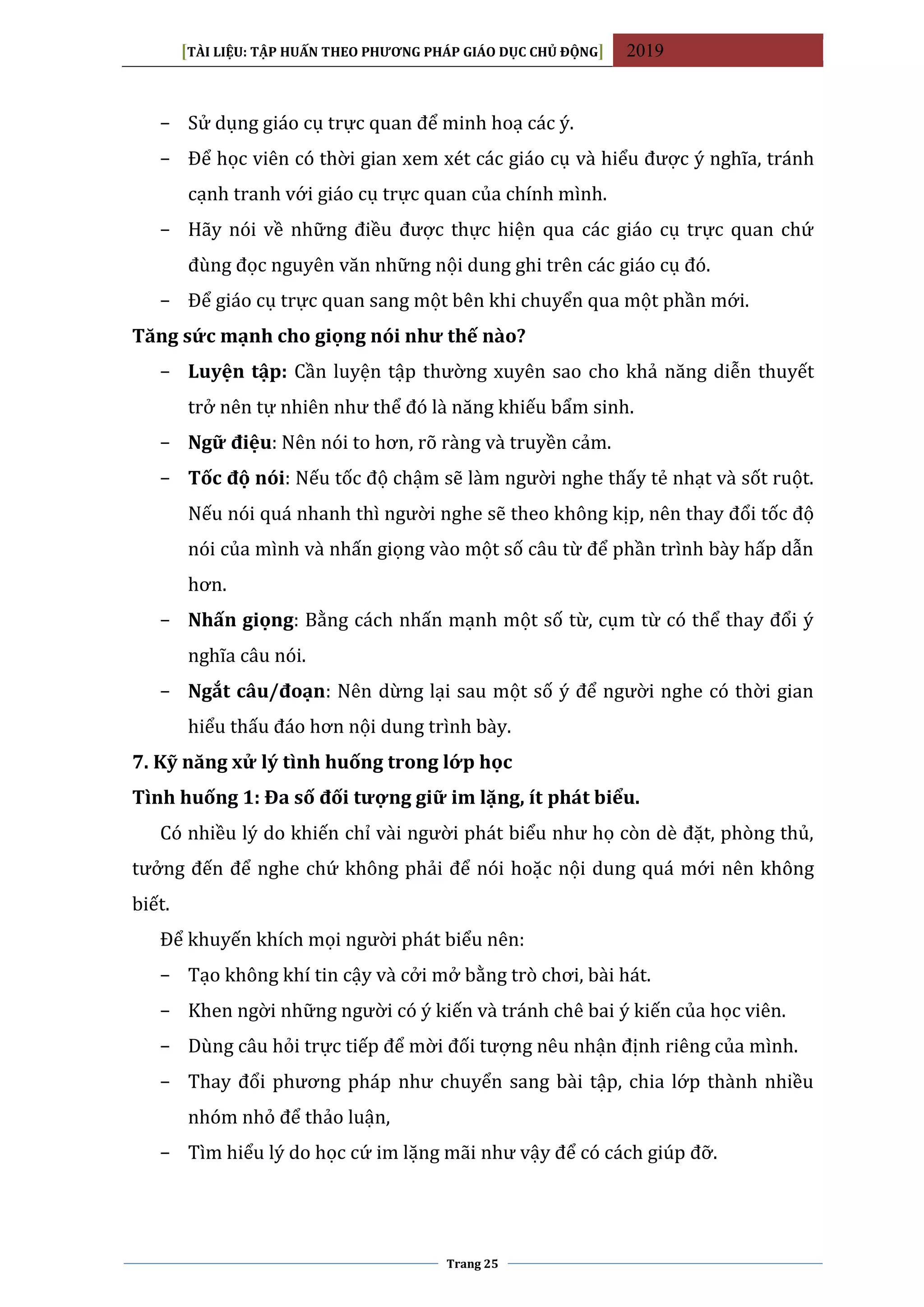 [TÀI LIỆU: TẬP HUẤN THEO PHƯƠNG PHÁP GIÁO DỤC CHỦ ĐỘNG] 2019
Trang 25
− Sử dụng giáo cụ trực quan để minh hoạ các ý.
− Để học viên có thời gian xem xét các giáo cụ và hiểu được ý nghĩa, tránh
cạnh tranh với giáo cụ trực quan của chính mình.
− Hãy nói về những điều được thực hiện qua các giáo cụ trực quan chứ
đùng đọc nguyên văn những nội dung ghi trên các giáo cụ đó.
− Để giáo cụ trực quan sang một bên khi chuyển qua một phần mới.
Tăng sức mạnh cho giọng nói như thế nào?
− Luyện tập: Cần luyện tập thường xuyên sao cho khả năng diễn thuyết
trở nên tự nhiên như thể đó là năng khiếu bẩm sinh.
− Ngữ điệu: Nên nói to hơn, rõ ràng và truyền cảm.
− Tốc độ nói: Nếu tốc độ chậm sẽ làm người nghe thấy tẻ nhạt và sốt ruột.
Nếu nói quá nhanh thì người nghe sẽ theo không kịp, nên thay đổi tốc độ
nói của mình và nhấn giọng vào một số câu từ để phần trình bày hấp dẫn
hơn.
− Nhấn giọng: Bằng cách nhấn mạnh một số từ, cụm từ có thể thay đổi ý
nghĩa câu nói.
− Ngắt câu/đoạn: Nên dừng lại sau một số ý để người nghe có thời gian
hiểu thấu đáo hơn nội dung trình bày.
7. Kỹ năng xử lý tình huống trong lớp học
Tình huống 1: Đa số đối tượng giữ im lặng, ít phát biểu.
Có nhiều lý do khiến chỉ vài người phát biểu như họ còn dè đặt, phòng thủ,
tưởng đến để nghe chứ không phải để nói hoặc nội dung quá mới nên không
biết.
Để khuyến khích mọi người phát biểu nên:
− Tạo không khí tin cậy và cởi mở bằng trò chơi, bài hát.
− Khen ngời những người có ý kiến và tránh chê bai ý kiến của học viên.
− Dùng câu hỏi trực tiếp để mời đối tượng nêu nhận định riêng của mình.
− Thay đổi phương pháp như chuyển sang bài tập, chia lớp thành nhiều
nhóm nhỏ để thảo luận,
− Tìm hiểu lý do học cứ im lặng mãi như vậy để có cách giúp đỡ.
 