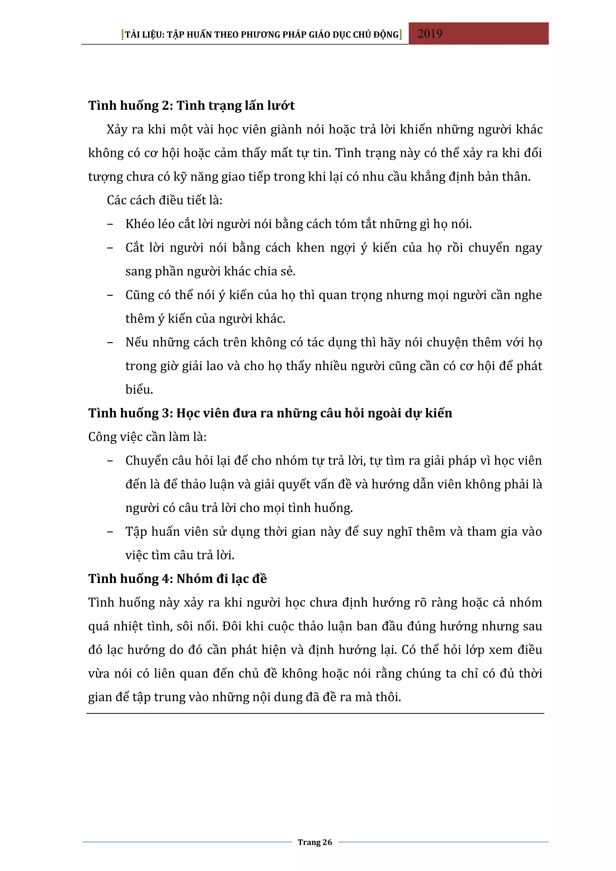 [TÀI LIỆU: TẬP HUẤN THEO PHƯƠNG PHÁP GIÁO DỤC CHỦ ĐỘNG] 2019
Trang 26
Tình huống 2: Tình trạng lấn lướt
Xảy ra khi một vài học viên giành nói hoặc trả lời khiến những người khác
không có cơ hội hoặc cảm thấy mất tự tin. Tình trạng này có thể xảy ra khi đối
tượng chưa có kỹ năng giao tiếp trong khi lại có nhu cầu khẳng định bản thân.
Các cách điều tiết là:
− Khéo léo cắt lời người nói bằng cách tóm tắt những gì họ nói.
− Cắt lời người nói bằng cách khen ngợi ý kiến của họ rồi chuyển ngay
sang phần người khác chia sẻ.
− Cũng có thể nói ý kiến của họ thì quan trọng nhưng mọi người cần nghe
thêm ý kiến của người khác.
− Nếu những cách trên không có tác dụng thì hãy nói chuyện thêm với họ
trong giờ giải lao và cho họ thấy nhiều người cũng cần có cơ hội để phát
biểu.
Tình huống 3: Học viên đưa ra những câu hỏi ngoài dự kiến
Công việc cần làm là:
− Chuyển câu hỏi lại để cho nhóm tự trả lời, tự tìm ra giải pháp vì học viên
đến là để thảo luận và giải quyết vấn đề và hướng dẫn viên không phải là
người có câu trả lời cho mọi tình huống.
− Tập huấn viên sử dụng thời gian này để suy nghĩ thêm và tham gia vào
việc tìm câu trả lời.
Tình huống 4: Nhóm đi lạc đề
Tình huống này xảy ra khi người học chưa định hướng rõ ràng hoặc cả nhóm
quá nhiệt tình, sôi nổi. Đôi khi cuộc thảo luận ban đầu đúng hướng nhưng sau
đó lạc hướng do đó cần phát hiện và định hướng lại. Có thể hỏi lớp xem điều
vừa nói có liên quan đến chủ đề không hoặc nói rằng chúng ta chỉ có đủ thời
gian để tập trung vào những nội dung đã đề ra mà thôi.
 