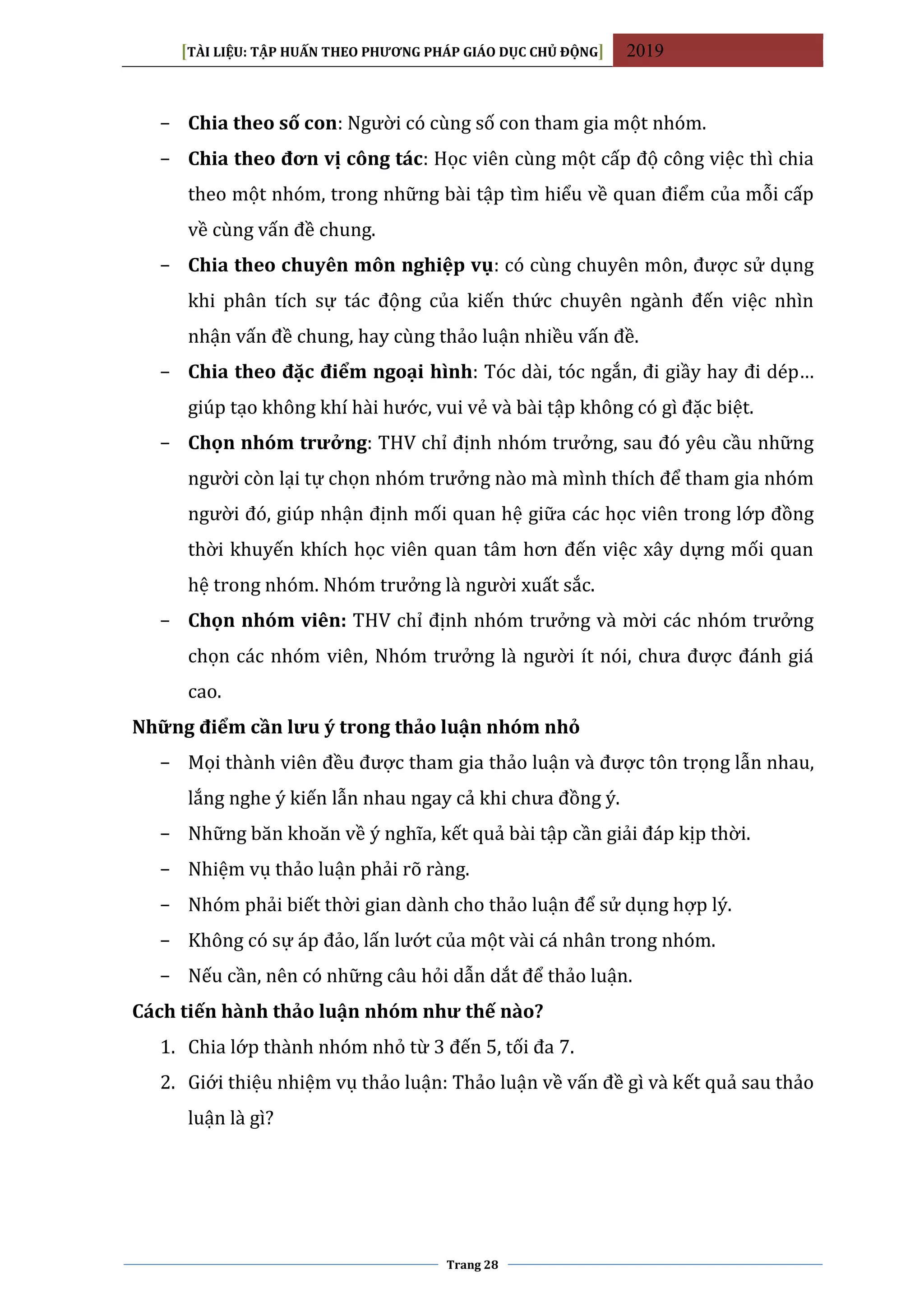 [TÀI LIỆU: TẬP HUẤN THEO PHƯƠNG PHÁP GIÁO DỤC CHỦ ĐỘNG] 2019
Trang 28
− Chia theo số con: Người có cùng số con tham gia một nhóm.
− Chia theo đơn vị công tác: Học viên cùng một cấp độ công việc thì chia
theo một nhóm, trong những bài tập tìm hiểu về quan điểm của mỗi cấp
về cùng vấn đề chung.
− Chia theo chuyên môn nghiệp vụ: có cùng chuyên môn, được sử dụng
khi phân tích sự tác động của kiến thức chuyên ngành đến việc nhìn
nhận vấn đề chung, hay cùng thảo luận nhiều vấn đề.
− Chia theo đặc điểm ngoại hình: Tóc dài, tóc ngắn, đi giầy hay đi dép…
giúp tạo không khí hài hước, vui vẻ và bài tập không có gì đặc biệt.
− Chọn nhóm trưởng: THV chỉ định nhóm trưởng, sau đó yêu cầu những
người còn lại tự chọn nhóm trưởng nào mà mình thích để tham gia nhóm
người đó, giúp nhận định mối quan hệ giữa các học viên trong lớp đồng
thời khuyến khích học viên quan tâm hơn đến việc xây dựng mối quan
hệ trong nhóm. Nhóm trưởng là người xuất sắc.
− Chọn nhóm viên: THV chỉ định nhóm trưởng và mời các nhóm trưởng
chọn các nhóm viên, Nhóm trưởng là người ít nói, chưa được đánh giá
cao.
Những điểm cần lưu ý trong thảo luận nhóm nhỏ
− Mọi thành viên đều được tham gia thảo luận và được tôn trọng lẫn nhau,
lắng nghe ý kiến lẫn nhau ngay cả khi chưa đồng ý.
− Những băn khoăn về ý nghĩa, kết quả bài tập cần giải đáp kịp thời.
− Nhiệm vụ thảo luận phải rõ ràng.
− Nhóm phải biết thời gian dành cho thảo luận để sử dụng hợp lý.
− Không có sự áp đảo, lấn lướt của một vài cá nhân trong nhóm.
− Nếu cần, nên có những câu hỏi dẫn dắt để thảo luận.
Cách tiến hành thảo luận nhóm như thế nào?
1. Chia lớp thành nhóm nhỏ từ 3 đến 5, tối đa 7.
2. Giới thiệu nhiệm vụ thảo luận: Thảo luận về vấn đề gì và kết quả sau thảo
luận là gì?
 