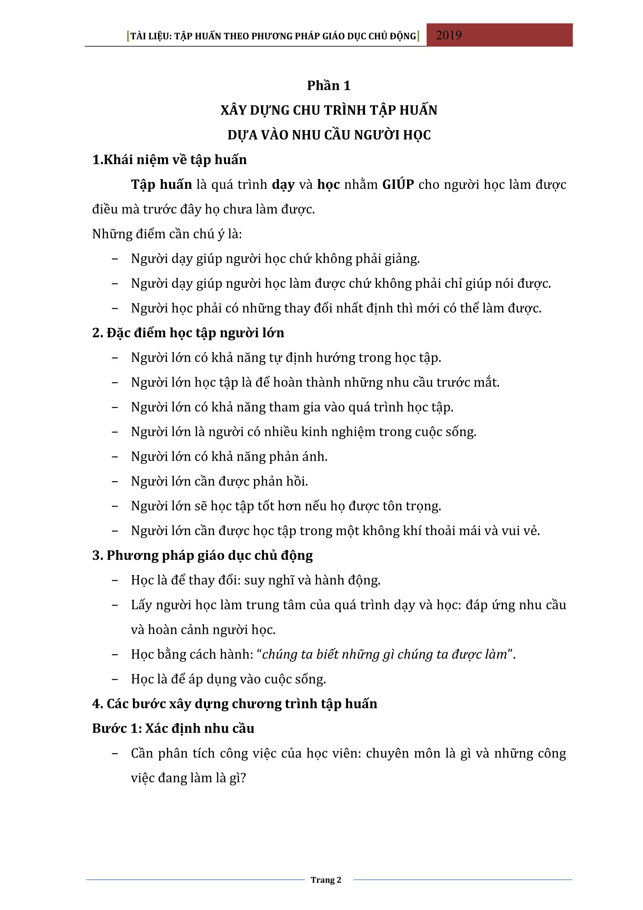 [TÀI LIỆU: TẬP HUẤN THEO PHƯƠNG PHÁP GIÁO DỤC CHỦ ĐỘNG] 2019
Trang 2
Phần 1
XÂY DỰNG CHU TRÌNH TẬP HUẤN
DỰA VÀO NHU CẦU NGƯỜI HỌC
1.Khái niệm về tập huấn
Tập huấn là quá trình dạy và học nhằm GIÚP cho người học làm được
điều mà trước đây họ chưa làm được.
Những điểm cần chú ý là:
− Người dạy giúp người học chứ không phải giảng.
− Người dạy giúp người học làm được chứ không phải chỉ giúp nói được.
− Người học phải có những thay đổi nhất định thì mới có thể làm được.
2. Đặc điểm học tập người lớn
− Người lớn có khả năng tự định hướng trong học tập.
− Người lớn học tập là để hoàn thành những nhu cầu trước mắt.
− Người lớn có khả năng tham gia vào quá trình học tập.
− Người lớn là người có nhiều kinh nghiệm trong cuộc sống.
− Người lớn có khả năng phản ánh.
− Người lớn cần được phản hồi.
− Người lớn sẽ học tập tốt hơn nếu họ được tôn trọng.
− Người lớn cần được học tập trong một không khí thoải mái và vui vẻ.
3. Phương pháp giáo dục chủ động
− Học là để thay đổi: suy nghĩ và hành động.
− Lấy người học làm trung tâm của quá trình dạy và học: đáp ứng nhu cầu
và hoàn cảnh người học.
− Học bằng cách hành: “chúng ta biết những gì chúng ta được làm”.
− Học là để áp dụng vào cuộc sống.
4. Các bước xây dựng chương trình tập huấn
Bước 1: Xác định nhu cầu
− Cần phân tích công việc của học viên: chuyên môn là gì và những công
việc đang làm là gì?
 