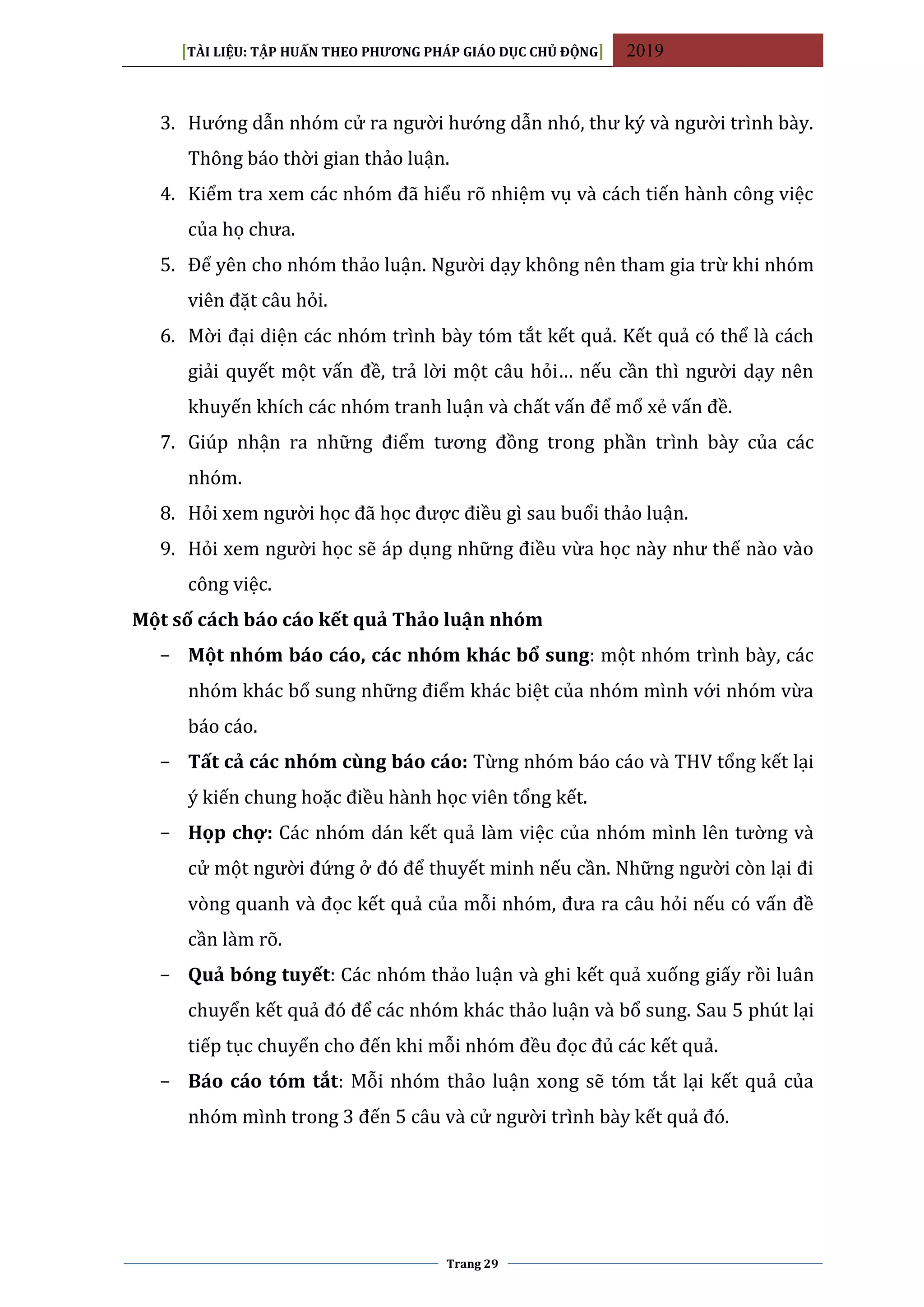 [TÀI LIỆU: TẬP HUẤN THEO PHƯƠNG PHÁP GIÁO DỤC CHỦ ĐỘNG] 2019
Trang 29
3. Hướng dẫn nhóm cử ra người hướng dẫn nhó, thư ký và người trình bày.
Thông báo thời gian thảo luận.
4. Kiểm tra xem các nhóm đã hiểu rõ nhiệm vụ và cách tiến hành công việc
của họ chưa.
5. Để yên cho nhóm thảo luận. Người dạy không nên tham gia trừ khi nhóm
viên đặt câu hỏi.
6. Mời đại diện các nhóm trình bày tóm tắt kết quả. Kết quả có thể là cách
giải quyết một vấn đề, trả lời một câu hỏi… nếu cần thì người dạy nên
khuyến khích các nhóm tranh luận và chất vấn để mổ xẻ vấn đề.
7. Giúp nhận ra những điểm tương đồng trong phần trình bày của các
nhóm.
8. Hỏi xem người học đã học được điều gì sau buổi thảo luận.
9. Hỏi xem người học sẽ áp dụng những điều vừa học này như thế nào vào
công việc.
Một số cách báo cáo kết quả Thảo luận nhóm
− Một nhóm báo cáo, các nhóm khác bổ sung: một nhóm trình bày, các
nhóm khác bổ sung những điểm khác biệt của nhóm mình với nhóm vừa
báo cáo.
− Tất cả các nhóm cùng báo cáo: Từng nhóm báo cáo và THV tổng kết lại
ý kiến chung hoặc điều hành học viên tổng kết.
− Họp chợ: Các nhóm dán kết quả làm việc của nhóm mình lên tường và
cử một người đứng ở đó để thuyết minh nếu cần. Những người còn lại đi
vòng quanh và đọc kết quả của mỗi nhóm, đưa ra câu hỏi nếu có vấn đề
cần làm rõ.
− Quả bóng tuyết: Các nhóm thảo luận và ghi kết quả xuống giấy rồi luân
chuyển kết quả đó để các nhóm khác thảo luận và bổ sung. Sau 5 phút lại
tiếp tục chuyển cho đến khi mỗi nhóm đều đọc đủ các kết quả.
− Báo cáo tóm tắt: Mỗi nhóm thảo luận xong sẽ tóm tắt lại kết quả của
nhóm mình trong 3 đến 5 câu và cử người trình bày kết quả đó.
 