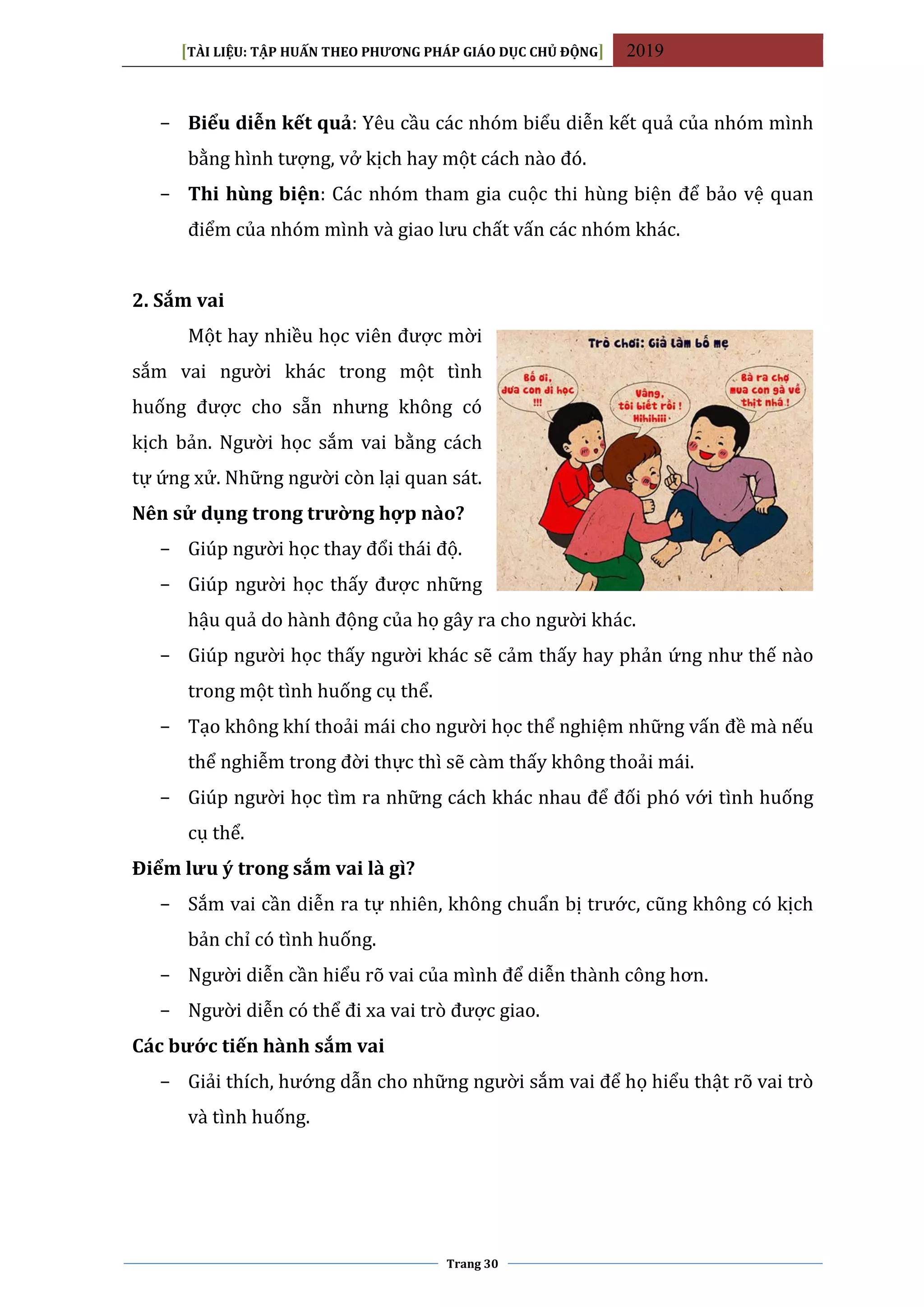 [TÀI LIỆU: TẬP HUẤN THEO PHƯƠNG PHÁP GIÁO DỤC CHỦ ĐỘNG] 2019
Trang 30
− Biểu diễn kết quả: Yêu cầu các nhóm biểu diễn kết quả của nhóm mình
bằng hình tượng, vở kịch hay một cách nào đó.
− Thi hùng biện: Các nhóm tham gia cuộc thi hùng biện để bảo vệ quan
điểm của nhóm mình và giao lưu chất vấn các nhóm khác.
2. Sắm vai
Một hay nhiều học viên được mời
sắm vai người khác trong một tình
huống được cho sẵn nhưng không có
kịch bản. Người học sắm vai bằng cách
tự ứng xử. Những người còn lại quan sát.
Nên sử dụng trong trường hợp nào?
− Giúp người học thay đổi thái độ.
− Giúp người học thấy được những
hậu quả do hành động của họ gây ra cho người khác.
− Giúp người học thấy người khác sẽ cảm thấy hay phản ứng như thế nào
trong một tình huống cụ thể.
− Tạo không khí thoải mái cho người học thể nghiệm những vấn đề mà nếu
thể nghiễm trong đời thực thì sẽ càm thấy không thoải mái.
− Giúp người học tìm ra những cách khác nhau để đối phó với tình huống
cụ thể.
Điểm lưu ý trong sắm vai là gì?
− Sắm vai cần diễn ra tự nhiên, không chuẩn bị trước, cũng không có kịch
bản chỉ có tình huống.
− Người diễn cần hiểu rõ vai của mình để diễn thành công hơn.
− Người diễn có thể đi xa vai trò được giao.
Các bước tiến hành sắm vai
− Giải thích, hướng dẫn cho những người sắm vai để họ hiểu thật rõ vai trò
và tình huống.
 