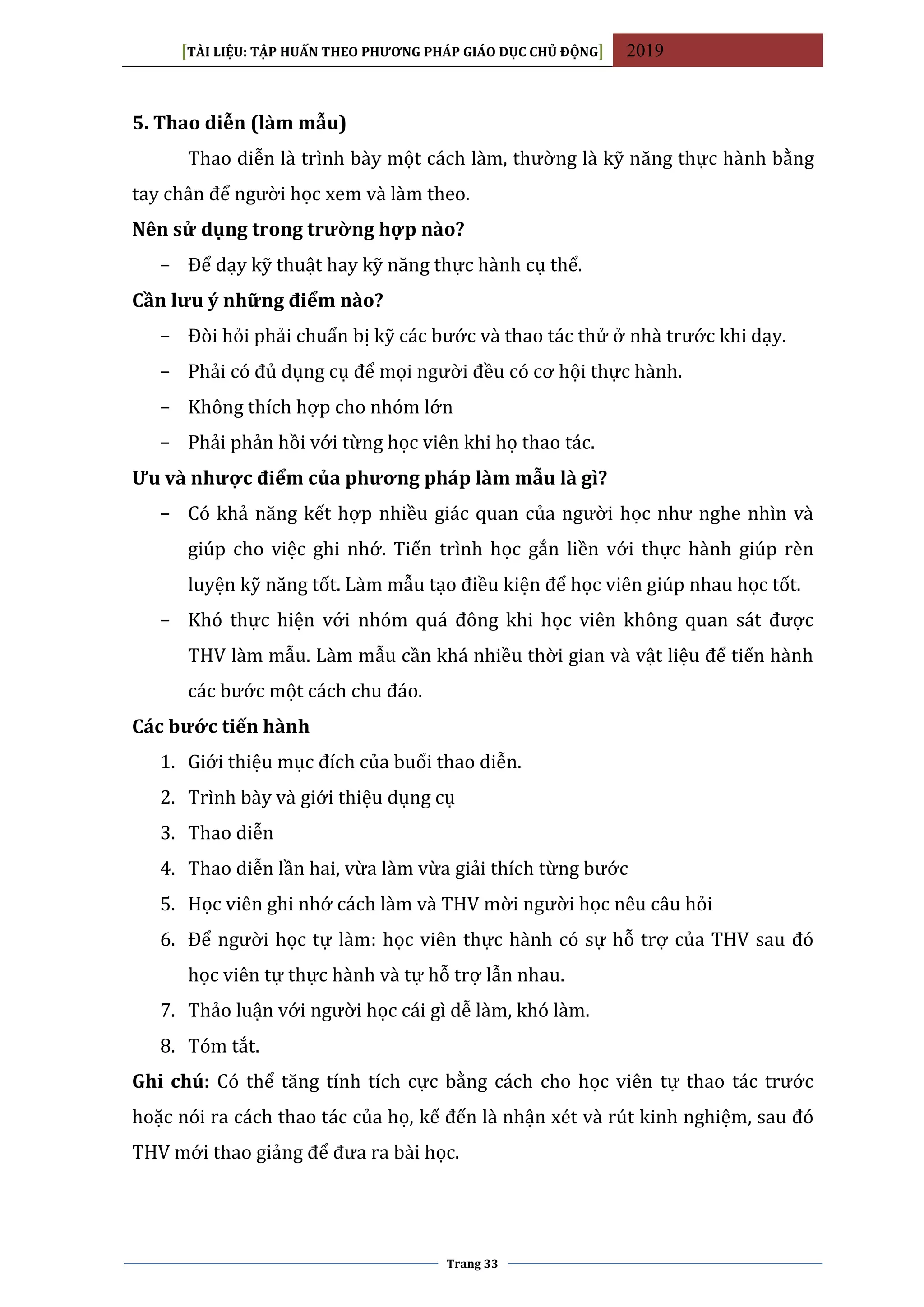 [TÀI LIỆU: TẬP HUẤN THEO PHƯƠNG PHÁP GIÁO DỤC CHỦ ĐỘNG] 2019
Trang 33
5. Thao diễn (làm mẫu)
Thao diễn là trình bày một cách làm, thường là kỹ năng thực hành bằng
tay chân để người học xem và làm theo.
Nên sử dụng trong trường hợp nào?
− Để dạy kỹ thuật hay kỹ năng thực hành cụ thể.
Cần lưu ý những điểm nào?
− Đòi hỏi phải chuẩn bị kỹ các bước và thao tác thử ở nhà trước khi dạy.
− Phải có đủ dụng cụ để mọi người đều có cơ hội thực hành.
− Không thích hợp cho nhóm lớn
− Phải phản hồi với từng học viên khi họ thao tác.
Ưu và nhược điểm của phương pháp làm mẫu là gì?
− Có khả năng kết hợp nhiều giác quan của người học như nghe nhìn và
giúp cho việc ghi nhớ. Tiến trình học gắn liền với thực hành giúp rèn
luyện kỹ năng tốt. Làm mẫu tạo điều kiện để học viên giúp nhau học tốt.
− Khó thực hiện với nhóm quá đông khi học viên không quan sát được
THV làm mẫu. Làm mẫu cần khá nhiều thời gian và vật liệu để tiến hành
các bước một cách chu đáo.
Các bước tiến hành
1. Giới thiệu mục đích của buổi thao diễn.
2. Trình bày và giới thiệu dụng cụ
3. Thao diễn
4. Thao diễn lần hai, vừa làm vừa giải thích từng bước
5. Học viên ghi nhớ cách làm và THV mời người học nêu câu hỏi
6. Để người học tự làm: học viên thực hành có sự hỗ trợ của THV sau đó
học viên tự thực hành và tự hỗ trợ lẫn nhau.
7. Thảo luận với người học cái gì dễ làm, khó làm.
8. Tóm tắt.
Ghi chú: Có thể tăng tính tích cực bằng cách cho học viên tự thao tác trước
hoặc nói ra cách thao tác của họ, kế đến là nhận xét và rút kinh nghiệm, sau đó
THV mới thao giảng để đưa ra bài học.
 