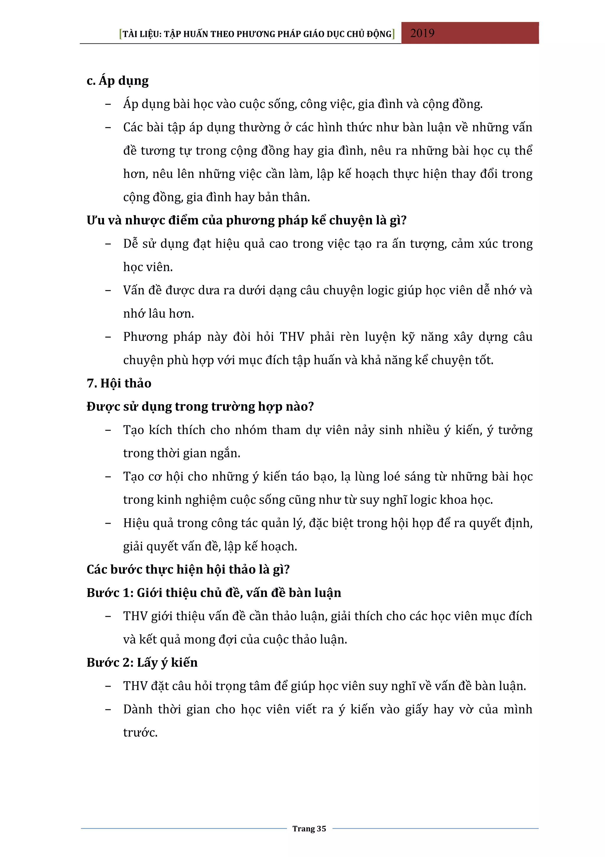 [TÀI LIỆU: TẬP HUẤN THEO PHƯƠNG PHÁP GIÁO DỤC CHỦ ĐỘNG] 2019
Trang 35
c. Áp dụng
− Áp dụng bài học vào cuộc sống, công việc, gia đình và cộng đồng.
− Các bài tập áp dụng thường ở các hình thức như bàn luận về những vấn
đề tương tự trong cộng đồng hay gia đình, nêu ra những bài học cụ thể
hơn, nêu lên những việc cần làm, lập kế hoạch thực hiện thay đổi trong
cộng đồng, gia đình hay bản thân.
Ưu và nhược điểm của phương pháp kể chuyện là gì?
− Dễ sử dụng đạt hiệu quả cao trong việc tạo ra ấn tượng, cảm xúc trong
học viên.
− Vấn đề được dưa ra dưới dạng câu chuyện logic giúp học viên dễ nhớ và
nhớ lâu hơn.
− Phương pháp này đòi hỏi THV phải rèn luyện kỹ năng xây dựng câu
chuyện phù hợp với mục đích tập huấn và khả năng kể chuyện tốt.
7. Hội thảo
Được sử dụng trong trường hợp nào?
− Tạo kích thích cho nhóm tham dự viên nảy sinh nhiều ý kiến, ý tưởng
trong thời gian ngắn.
− Tạo cơ hội cho những ý kiến táo bạo, lạ lùng loé sáng từ những bài học
trong kinh nghiệm cuộc sống cũng như từ suy nghĩ logic khoa học.
− Hiệu quả trong công tác quản lý, đặc biệt trong hội họp để ra quyết định,
giải quyết vấn đề, lập kế hoạch.
Các bước thực hiện hội thảo là gì?
Bước 1: Giới thiệu chủ đề, vấn đề bàn luận
− THV giới thiệu vấn đề cần thảo luận, giải thích cho các học viên mục đích
và kết quả mong đợi của cuộc thảo luận.
Bước 2: Lấy ý kiến
− THV đặt câu hỏi trọng tâm để giúp học viên suy nghĩ về vấn đề bàn luận.
− Dành thời gian cho học viên viết ra ý kiến vào giấy hay vờ của mình
trước.
 