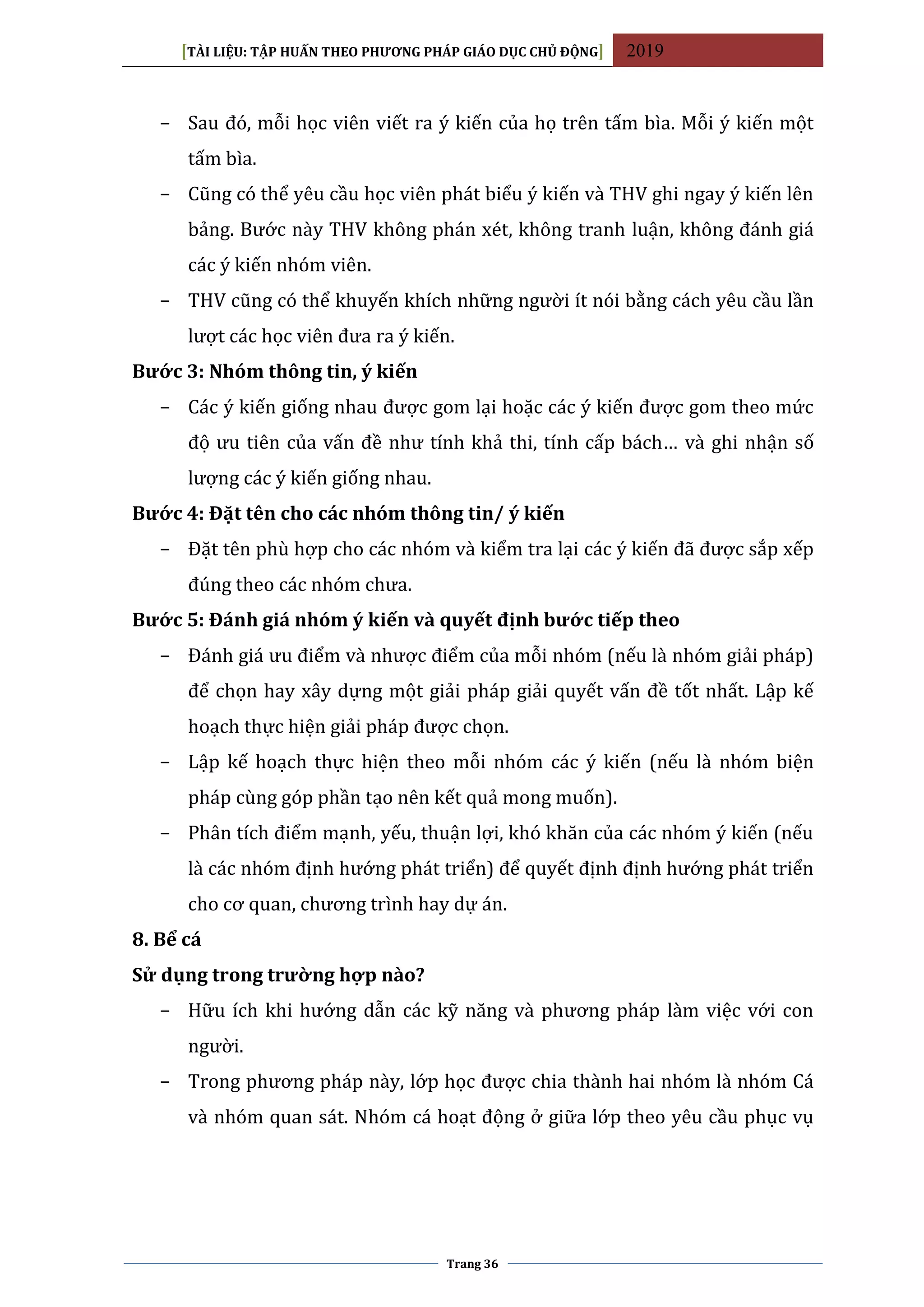 [TÀI LIỆU: TẬP HUẤN THEO PHƯƠNG PHÁP GIÁO DỤC CHỦ ĐỘNG] 2019
Trang 36
− Sau đó, mỗi học viên viết ra ý kiến của họ trên tấm bìa. Mỗi ý kiến một
tấm bìa.
− Cũng có thể yêu cầu học viên phát biểu ý kiến và THV ghi ngay ý kiến lên
bảng. Bước này THV không phán xét, không tranh luận, không đánh giá
các ý kiến nhóm viên.
− THV cũng có thể khuyến khích những người ít nói bằng cách yêu cầu lần
lượt các học viên đưa ra ý kiến.
Bước 3: Nhóm thông tin, ý kiến
− Các ý kiến giống nhau được gom lại hoặc các ý kiến được gom theo mức
độ ưu tiên của vấn đề như tính khả thi, tính cấp bách… và ghi nhận số
lượng các ý kiến giống nhau.
Bước 4: Đặt tên cho các nhóm thông tin/ ý kiến
− Đặt tên phù hợp cho các nhóm và kiểm tra lại các ý kiến đã được sắp xếp
đúng theo các nhóm chưa.
Bước 5: Đánh giá nhóm ý kiến và quyết định bước tiếp theo
− Đánh giá ưu điểm và nhược điểm của mỗi nhóm (nếu là nhóm giải pháp)
để chọn hay xây dựng một giải pháp giải quyết vấn đề tốt nhất. Lập kế
hoạch thực hiện giải pháp được chọn.
− Lập kế hoạch thực hiện theo mỗi nhóm các ý kiến (nếu là nhóm biện
pháp cùng góp phần tạo nên kết quả mong muốn).
− Phân tích điểm mạnh, yếu, thuận lợi, khó khăn của các nhóm ý kiến (nếu
là các nhóm định hướng phát triển) để quyết định định hướng phát triển
cho cơ quan, chương trình hay dự án.
8. Bể cá
Sử dụng trong trường hợp nào?
− Hữu ích khi hướng dẫn các kỹ năng và phương pháp làm việc với con
người.
− Trong phương pháp này, lớp học được chia thành hai nhóm là nhóm Cá
và nhóm quan sát. Nhóm cá hoạt động ở giữa lớp theo yêu cầu phục vụ
 