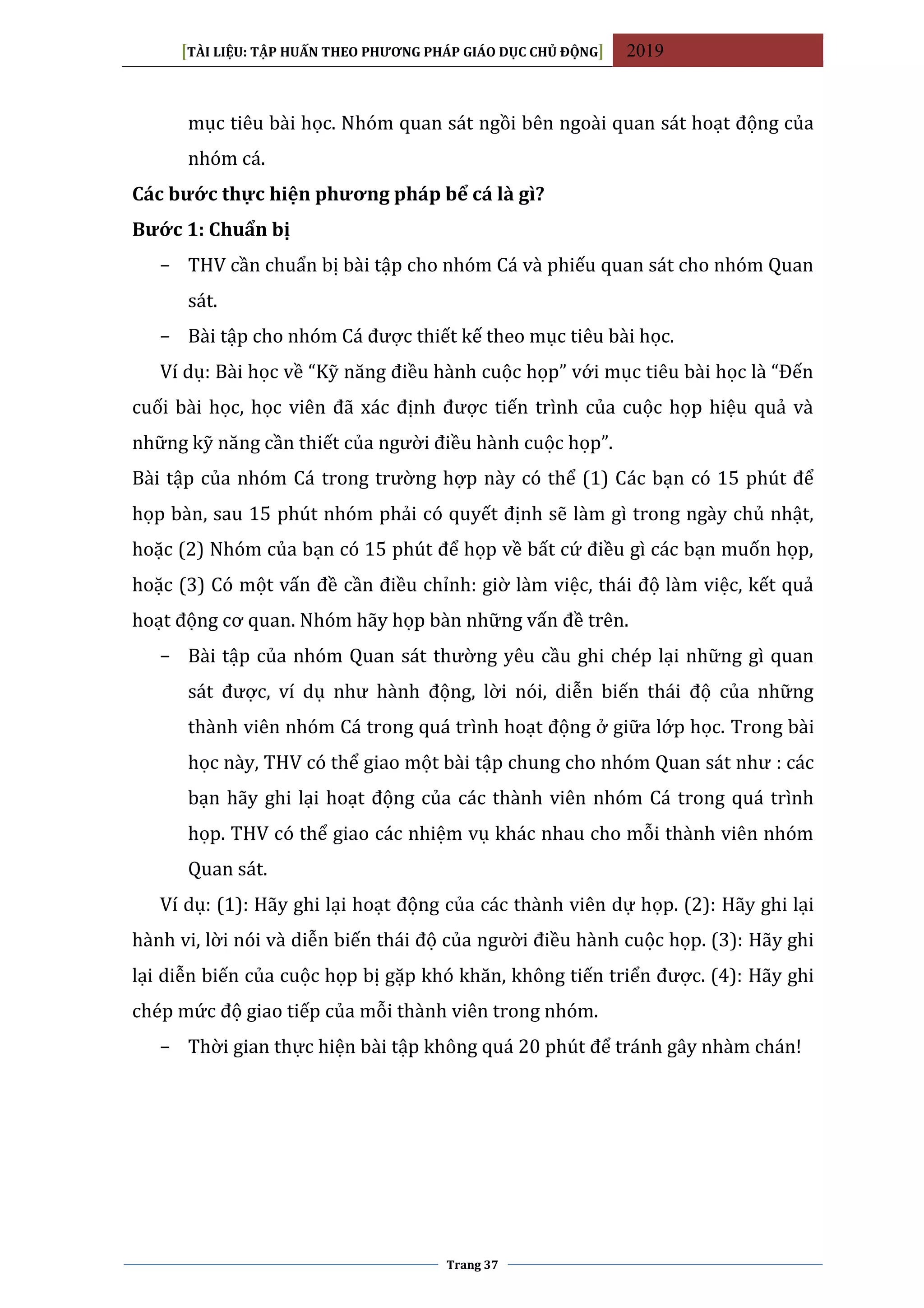 [TÀI LIỆU: TẬP HUẤN THEO PHƯƠNG PHÁP GIÁO DỤC CHỦ ĐỘNG] 2019
Trang 37
mục tiêu bài học. Nhóm quan sát ngồi bên ngoài quan sát hoạt động của
nhóm cá.
Các bước thực hiện phương pháp bể cá là gì?
Bước 1: Chuẩn bị
− THV cần chuẩn bị bài tập cho nhóm Cá và phiếu quan sát cho nhóm Quan
sát.
− Bài tập cho nhóm Cá được thiết kế theo mục tiêu bài học.
Ví dụ: Bài học về “Kỹ năng điều hành cuộc họp” với mục tiêu bài học là “Đến
cuối bài học, học viên đã xác định được tiến trình của cuộc họp hiệu quả và
những kỹ năng cần thiết của người điều hành cuộc họp”.
Bài tập của nhóm Cá trong trường hợp này có thể (1) Các bạn có 15 phút để
họp bàn, sau 15 phút nhóm phải có quyết định sẽ làm gì trong ngày chủ nhật,
hoặc (2) Nhóm của bạn có 15 phút để họp về bất cứ điều gì các bạn muốn họp,
hoặc (3) Có một vấn đề cần điều chỉnh: giờ làm việc, thái độ làm việc, kết quả
hoạt động cơ quan. Nhóm hãy họp bàn những vấn đề trên.
− Bài tập của nhóm Quan sát thường yêu cầu ghi chép lại những gì quan
sát được, ví dụ như hành động, lời nói, diễn biến thái độ của những
thành viên nhóm Cá trong quá trình hoạt động ở giữa lớp học. Trong bài
học này, THV có thể giao một bài tập chung cho nhóm Quan sát như : các
bạn hãy ghi lại hoạt động của các thành viên nhóm Cá trong quá trình
họp. THV có thể giao các nhiệm vụ khác nhau cho mỗi thành viên nhóm
Quan sát.
Ví dụ: (1): Hãy ghi lại hoạt động của các thành viên dự họp. (2): Hãy ghi lại
hành vi, lời nói và diễn biến thái độ của người điều hành cuộc họp. (3): Hãy ghi
lại diễn biến của cuộc họp bị gặp khó khăn, không tiến triển được. (4): Hãy ghi
chép mức độ giao tiếp của mỗi thành viên trong nhóm.
− Thời gian thực hiện bài tập không quá 20 phút để tránh gây nhàm chán!
 