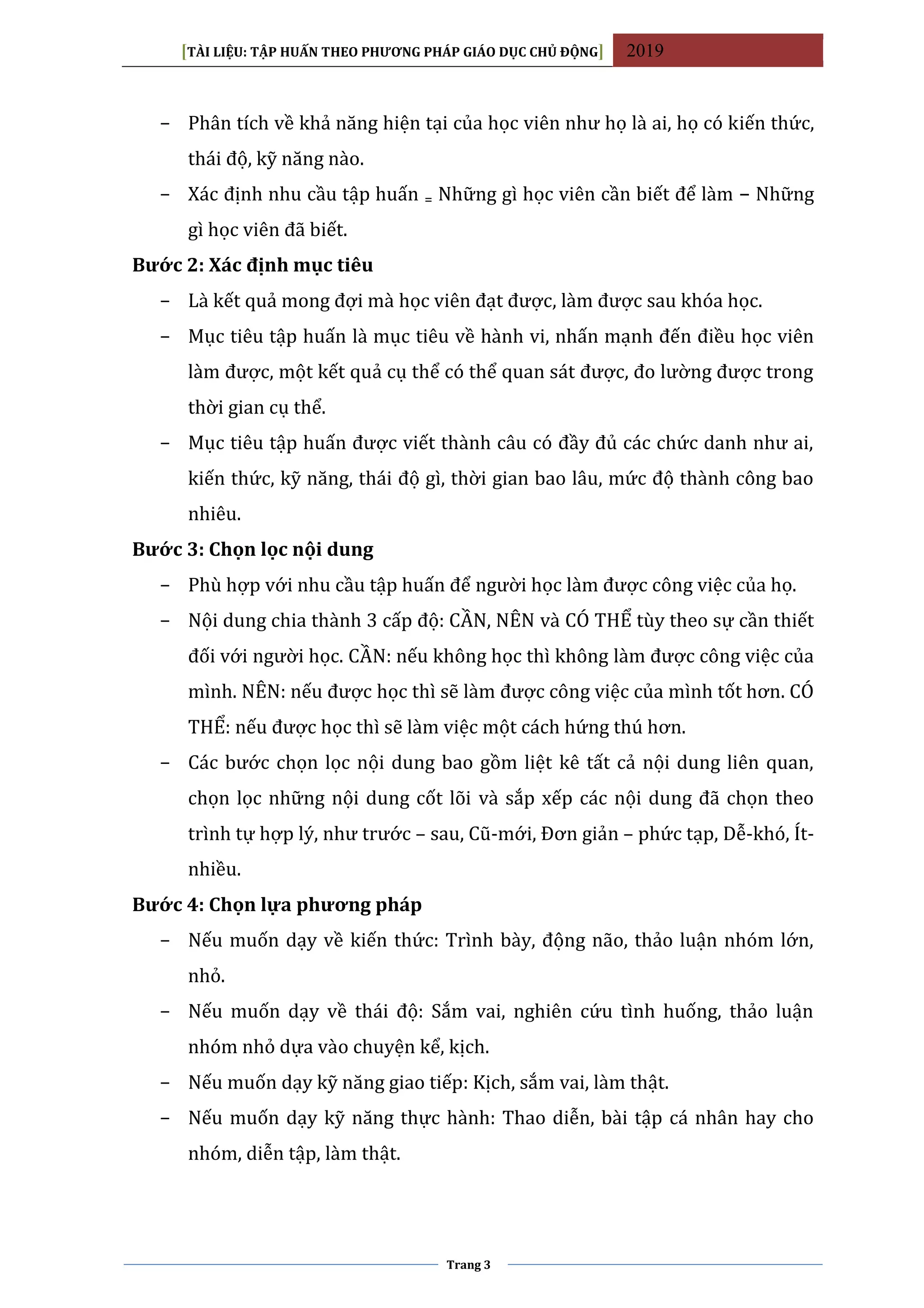 [TÀI LIỆU: TẬP HUẤN THEO PHƯƠNG PHÁP GIÁO DỤC CHỦ ĐỘNG] 2019
Trang 3
− Phân tích về khả năng hiện tại của học viên như họ là ai, họ có kiến thức,
thái độ, kỹ năng nào.
− Xác định nhu cầu tập huấn ₌ Những gì học viên cần biết để làm − Những
gì học viên đã biết.
Bước 2: Xác định mục tiêu
− Là kết quả mong đợi mà học viên đạt được, làm được sau khóa học.
− Mục tiêu tập huấn là mục tiêu về hành vi, nhấn mạnh đến điều học viên
làm được, một kết quả cụ thể có thể quan sát được, đo lường được trong
thời gian cụ thể.
− Mục tiêu tập huấn được viết thành câu có đầy đủ các chức danh như ai,
kiến thức, kỹ năng, thái độ gì, thời gian bao lâu, mức độ thành công bao
nhiêu.
Bước 3: Chọn lọc nội dung
− Phù hợp với nhu cầu tập huấn để người học làm được công việc của họ.
− Nội dung chia thành 3 cấp độ: CẦN, NÊN và CÓ THỂ tùy theo sự cần thiết
đối với người học. CẦN: nếu không học thì không làm được công việc của
mình. NÊN: nếu được học thì sẽ làm được công việc của mình tốt hơn. CÓ
THỂ: nếu được học thì sẽ làm việc một cách hứng thú hơn.
− Các bước chọn lọc nội dung bao gồm liệt kê tất cả nội dung liên quan,
chọn lọc những nội dung cốt lõi và sắp xếp các nội dung đã chọn theo
trình tự hợp lý, như trước – sau, Cũ-mới, Đơn giản – phức tạp, Dễ-khó, Ít-
nhiều.
Bước 4: Chọn lựa phương pháp
− Nếu muốn dạy về kiến thức: Trình bày, động não, thảo luận nhóm lớn,
nhỏ.
− Nếu muốn dạy về thái độ: Sắm vai, nghiên cứu tình huống, thảo luận
nhóm nhỏ dựa vào chuyện kể, kịch.
− Nếu muốn dạy kỹ năng giao tiếp: Kịch, sắm vai, làm thật.
− Nếu muốn dạy kỹ năng thực hành: Thao diễn, bài tập cá nhân hay cho
nhóm, diễn tập, làm thật.
 
