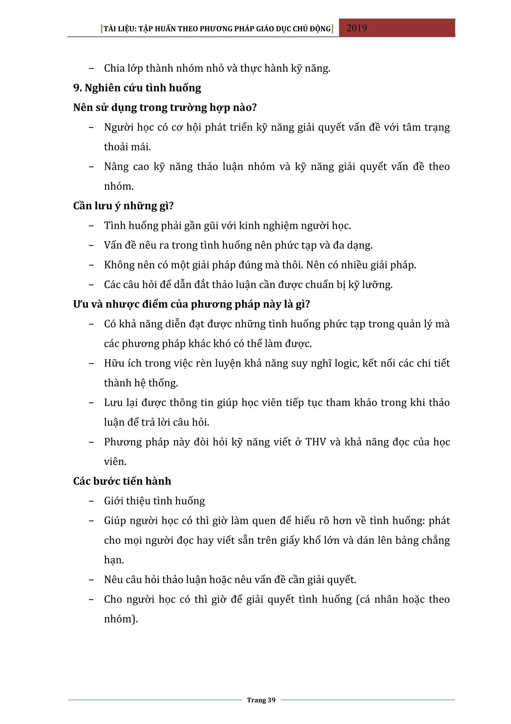 [TÀI LIỆU: TẬP HUẤN THEO PHƯƠNG PHÁP GIÁO DỤC CHỦ ĐỘNG] 2019
Trang 39
− Chia lớp thành nhóm nhỏ và thực hành kỹ năng.
9. Nghiên cứu tình huống
Nên sử dụng trong trường hợp nào?
− Người học có cơ hội phát triển kỹ năng giải quyết vấn đề với tâm trạng
thoải mái.
− Nâng cao kỹ năng thảo luận nhóm và kỹ năng giải quyết vấn đề theo
nhóm.
Cần lưu ý những gì?
− Tình huống phải gần gũi với kinh nghiệm người học.
− Vấn đề nêu ra trong tình huống nên phức tạp và đa dạng.
− Không nên có một giải pháp đúng mà thôi. Nên có nhiều giải pháp.
− Các câu hỏi để dẫn đắt thảo luận cần được chuẩn bị kỹ lưỡng.
Ưu và nhược điểm của phương pháp này là gì?
− Có khả năng diễn đạt được những tình huống phức tạp trong quản lý mà
các phương pháp khác khó có thể làm được.
− Hữu ích trong việc rèn luyện khả năng suy nghĩ logic, kết nối các chi tiết
thành hệ thống.
− Lưu lại được thông tin giúp học viên tiếp tục tham khảo trong khi thảo
luận để trả lời câu hỏi.
− Phương pháp này đòi hỏi kỹ năng viết ở THV và khả năng đọc của học
viên.
Các bước tiến hành
− Giới thiệu tình huống
− Giúp người học có thì giờ làm quen để hiểu rõ hơn về tình huống: phát
cho mọi người đọc hay viết sẵn trên giấy khổ lớn và dán lên bảng chẳng
hạn.
− Nêu câu hỏi thảo luận hoặc nêu vấn đề cần giải quyết.
− Cho người học có thì giờ để giải quyết tình huống (cá nhân hoặc theo
nhóm).
 