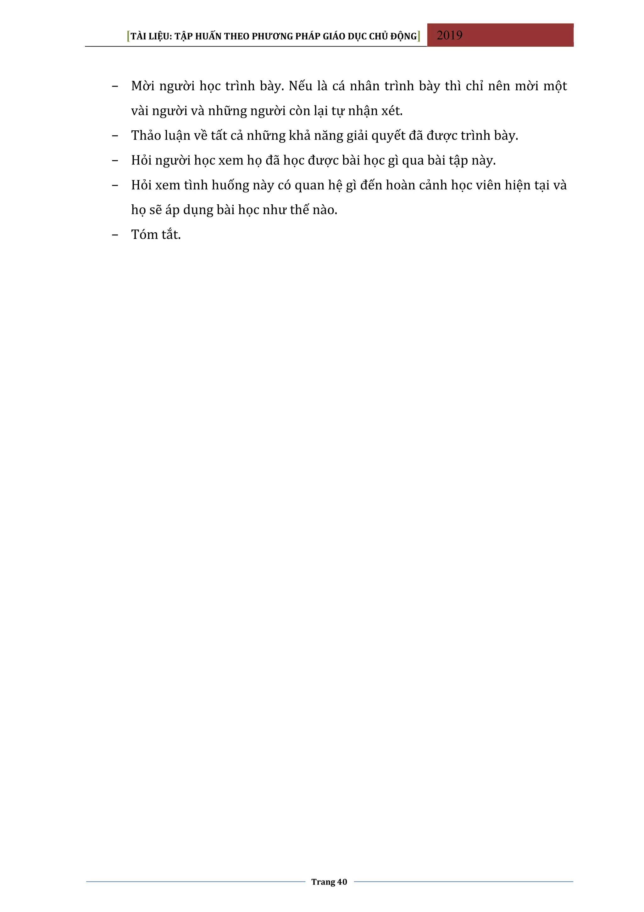 [TÀI LIỆU: TẬP HUẤN THEO PHƯƠNG PHÁP GIÁO DỤC CHỦ ĐỘNG] 2019
Trang 40
− Mời người học trình bày. Nếu là cá nhân trình bày thì chỉ nên mời một
vài người và những người còn lại tự nhận xét.
− Thảo luận về tất cả những khả năng giải quyết đã được trình bày.
− Hỏi người học xem họ đã học được bài học gì qua bài tập này.
− Hỏi xem tình huống này có quan hệ gì đến hoàn cảnh học viên hiện tại và
họ sẽ áp dụng bài học như thế nào.
− Tóm tắt.
 