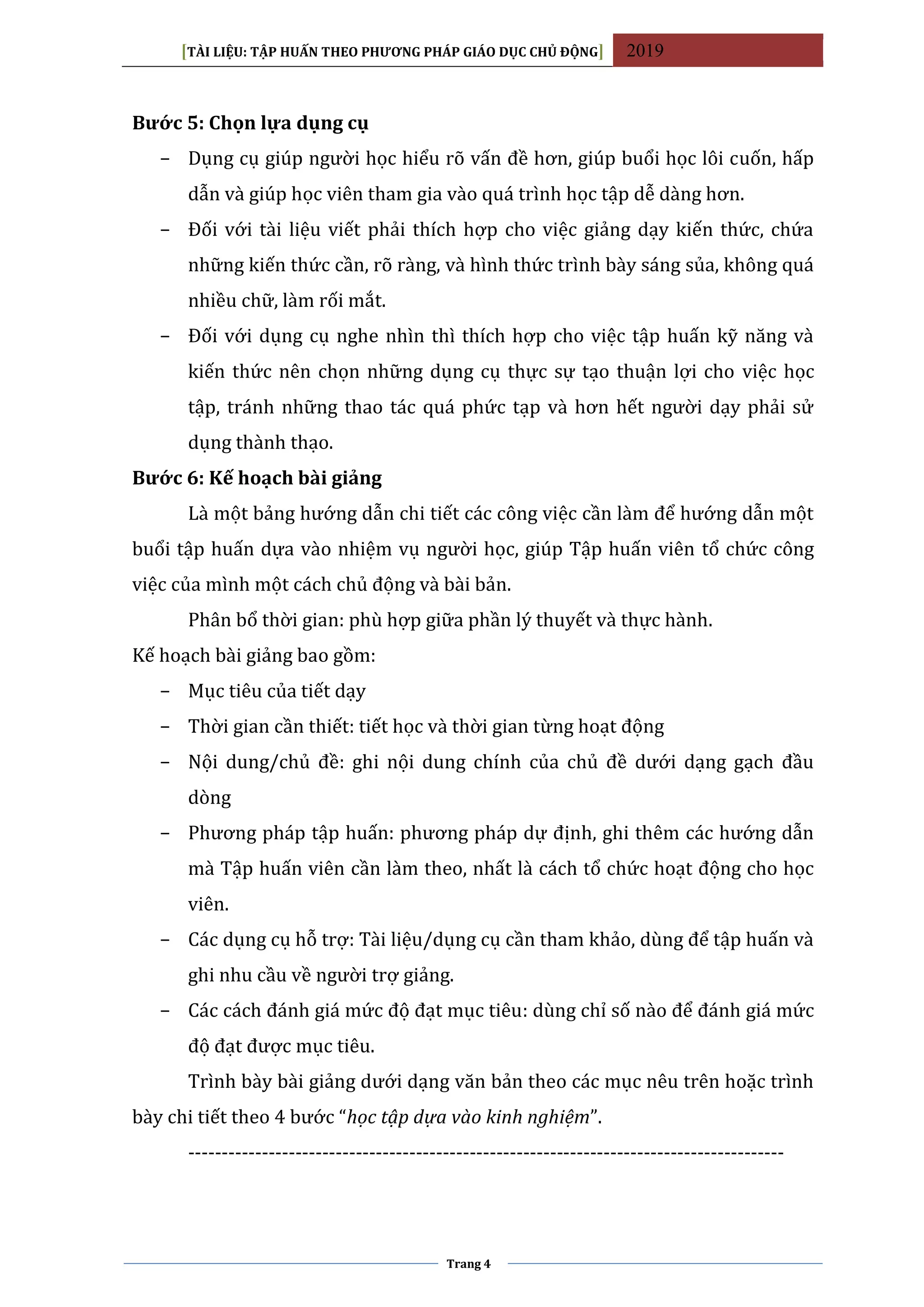 [TÀI LIỆU: TẬP HUẤN THEO PHƯƠNG PHÁP GIÁO DỤC CHỦ ĐỘNG] 2019
Trang 4
Bước 5: Chọn lựa dụng cụ
− Dụng cụ giúp người học hiểu rõ vấn đề hơn, giúp buổi học lôi cuốn, hấp
dẫn và giúp học viên tham gia vào quá trình học tập dễ dàng hơn.
− Đối với tài liệu viết phải thích hợp cho việc giảng dạy kiến thức, chứa
những kiến thức cần, rõ ràng, và hình thức trình bày sáng sủa, không quá
nhiều chữ, làm rối mắt.
− Đối với dụng cụ nghe nhìn thì thích hợp cho việc tập huấn kỹ năng và
kiến thức nên chọn những dụng cụ thực sự tạo thuận lợi cho việc học
tập, tránh những thao tác quá phức tạp và hơn hết người dạy phải sử
dụng thành thạo.
Bước 6: Kế hoạch bài giảng
Là một bảng hướng dẫn chi tiết các công việc cần làm để hướng dẫn một
buổi tập huấn dựa vào nhiệm vụ người học, giúp Tập huấn viên tổ chức công
việc của mình một cách chủ động và bài bản.
Phân bổ thời gian: phù hợp giữa phần lý thuyết và thực hành.
Kế hoạch bài giảng bao gồm:
− Mục tiêu của tiết dạy
− Thời gian cần thiết: tiết học và thời gian từng hoạt động
− Nội dung/chủ đề: ghi nội dung chính của chủ đề dưới dạng gạch đầu
dòng
− Phương pháp tập huấn: phương pháp dự định, ghi thêm các hướng dẫn
mà Tập huấn viên cần làm theo, nhất là cách tổ chức hoạt động cho học
viên.
− Các dụng cụ hỗ trợ: Tài liệu/dụng cụ cần tham khảo, dùng để tập huấn và
ghi nhu cầu về người trợ giảng.
− Các cách đánh giá mức độ đạt mục tiêu: dùng chỉ số nào để đánh giá mức
độ đạt được mục tiêu.
Trình bày bài giảng dưới dạng văn bản theo các mục nêu trên hoặc trình
bày chi tiết theo 4 bước “học tập dựa vào kinh nghiệm”.
-----------------------------------------------------------------------------------------
 
