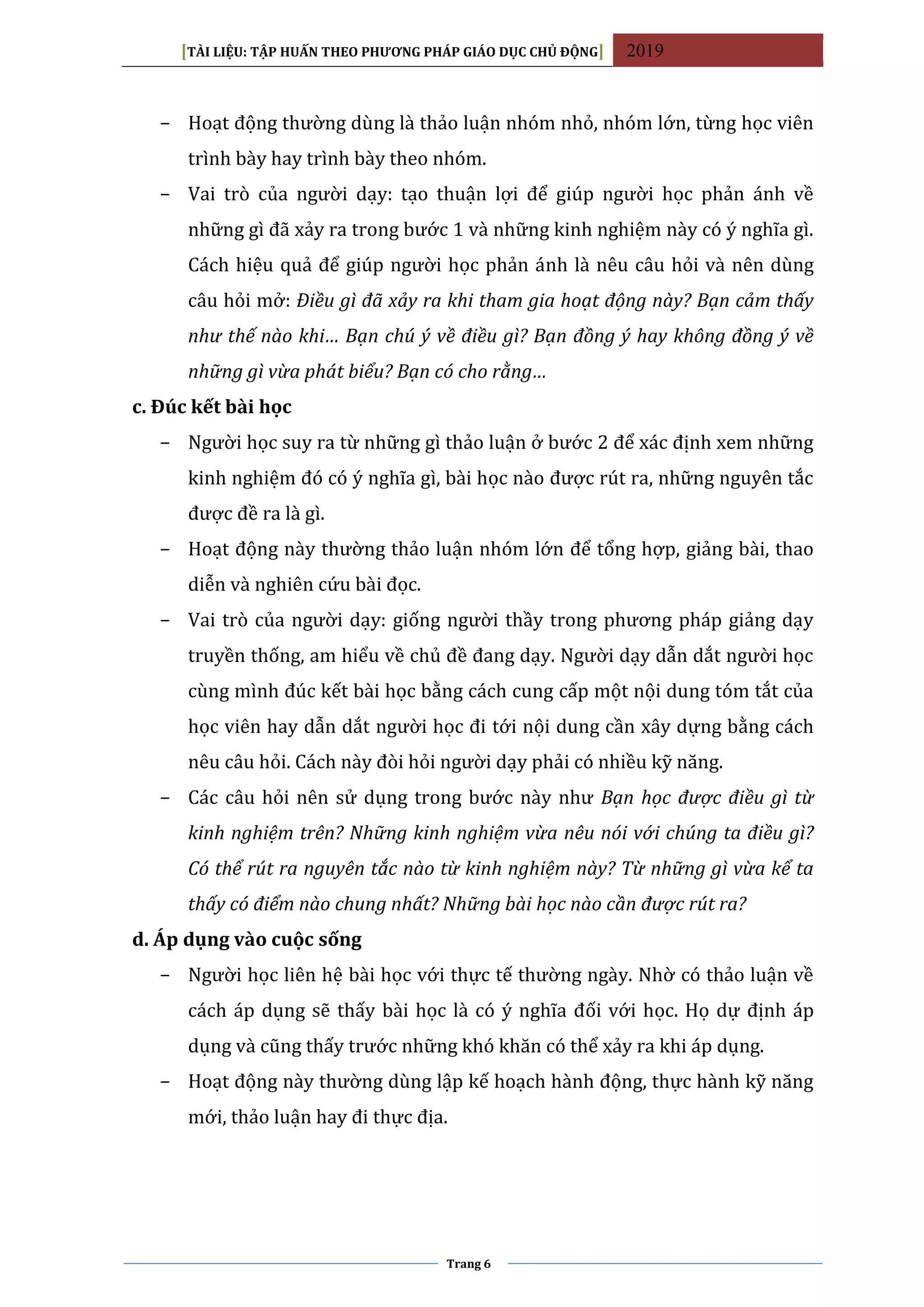 [TÀI LIỆU: TẬP HUẤN THEO PHƯƠNG PHÁP GIÁO DỤC CHỦ ĐỘNG] 2019
Trang 6
− Hoạt động thường dùng là thảo luận nhóm nhỏ, nhóm lớn, từng học viên
trình bày hay trình bày theo nhóm.
− Vai trò của người dạy: tạo thuận lợi để giúp người học phản ánh về
những gì đã xảy ra trong bước 1 và những kinh nghiệm này có ý nghĩa gì.
Cách hiệu quả để giúp người học phản ánh là nêu câu hỏi và nên dùng
câu hỏi mở: Điều gì đã xảy ra khi tham gia hoạt động này? Bạn cảm thấy
như thế nào khi… Bạn chú ý về điều gì? Bạn đồng ý hay không đồng ý về
những gì vừa phát biểu? Bạn có cho rằng…
c. Đúc kết bài học
− Người học suy ra từ những gì thảo luận ở bước 2 để xác định xem những
kinh nghiệm đó có ý nghĩa gì, bài học nào được rút ra, những nguyên tắc
được đề ra là gì.
− Hoạt động này thường thảo luận nhóm lớn để tổng hợp, giảng bài, thao
diễn và nghiên cứu bài đọc.
− Vai trò của người dạy: giống người thầy trong phương pháp giảng dạy
truyền thống, am hiểu về chủ đề đang dạy. Người dạy dẫn dắt người học
cùng mình đúc kết bài học bằng cách cung cấp một nội dung tóm tắt của
học viên hay dẫn dắt người học đi tới nội dung cần xây dựng bằng cách
nêu câu hỏi. Cách này đòi hỏi người dạy phải có nhiều kỹ năng.
− Các câu hỏi nên sử dụng trong bước này như Bạn học được điều gì từ
kinh nghiệm trên? Những kinh nghiệm vừa nêu nói với chúng ta điều gì?
Có thể rút ra nguyên tắc nào từ kinh nghiệm này? Từ những gì vừa kể ta
thấy có điểm nào chung nhất? Những bài học nào cần được rút ra?
d. Áp dụng vào cuộc sống
− Người học liên hệ bài học với thực tế thường ngày. Nhờ có thảo luận về
cách áp dụng sẽ thấy bài học là có ý nghĩa đối với học. Họ dự định áp
dụng và cũng thấy trước những khó khăn có thể xảy ra khi áp dụng.
− Hoạt động này thường dùng lập kế hoạch hành động, thực hành kỹ năng
mới, thảo luận hay đi thực địa.
 