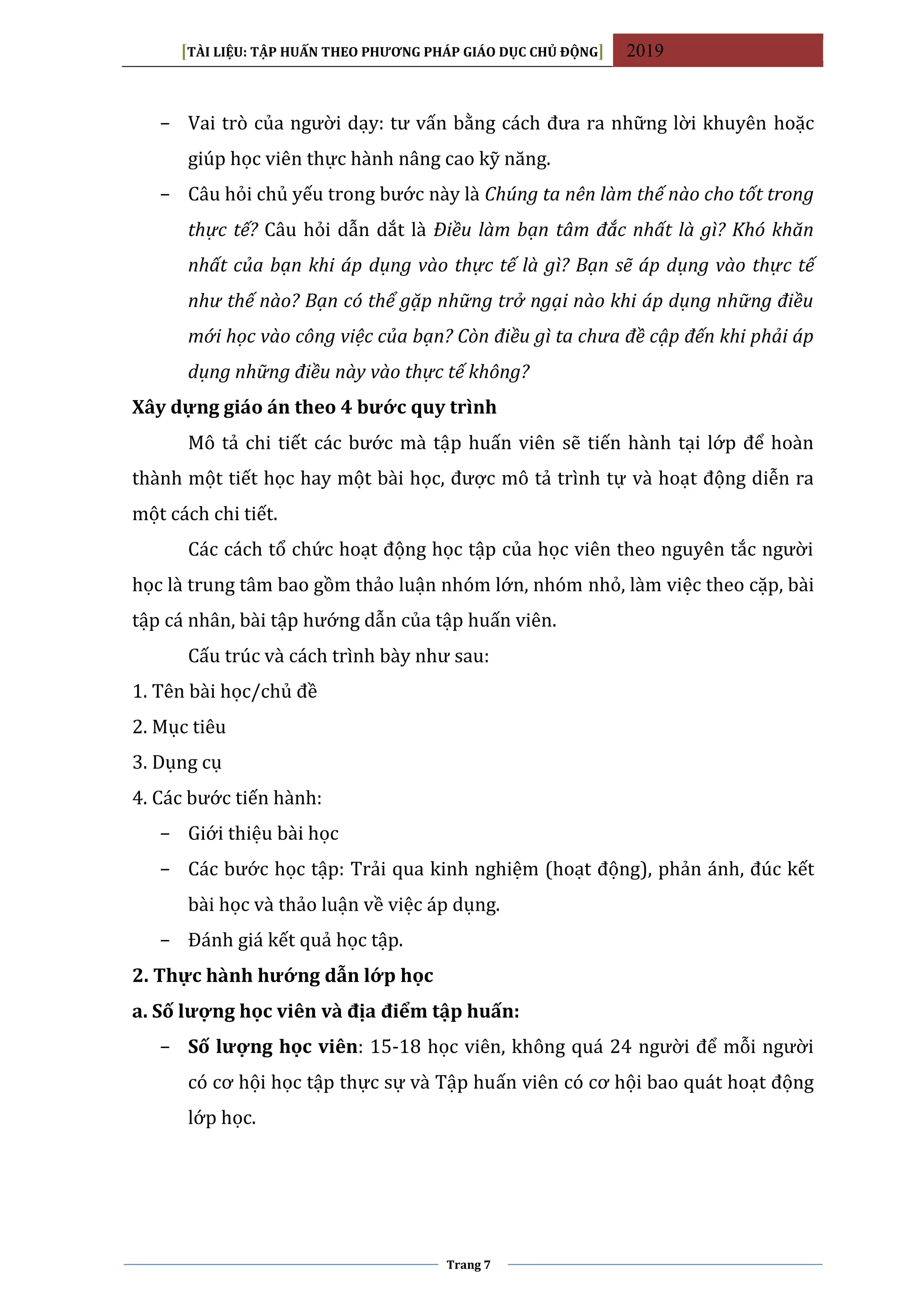 [TÀI LIỆU: TẬP HUẤN THEO PHƯƠNG PHÁP GIÁO DỤC CHỦ ĐỘNG] 2019
Trang 7
− Vai trò của người dạy: tư vấn bằng cách đưa ra những lời khuyên hoặc
giúp học viên thực hành nâng cao kỹ năng.
− Câu hỏi chủ yếu trong bước này là Chúng ta nên làm thế nào cho tốt trong
thực tế? Câu hỏi dẫn dắt là Điều làm bạn tâm đắc nhất là gì? Khó khăn
nhất của bạn khi áp dụng vào thực tế là gì? Bạn sẽ áp dụng vào thực tế
như thế nào? Bạn có thể gặp những trở ngại nào khi áp dụng những điều
mới học vào công việc của bạn? Còn điều gì ta chưa đề cập đến khi phải áp
dụng những điều này vào thực tế không?
Xây dựng giáo án theo 4 bước quy trình
Mô tả chi tiết các bước mà tập huấn viên sẽ tiến hành tại lớp để hoàn
thành một tiết học hay một bài học, được mô tả trình tự và hoạt động diễn ra
một cách chi tiết.
Các cách tổ chức hoạt động học tập của học viên theo nguyên tắc người
học là trung tâm bao gồm thảo luận nhóm lớn, nhóm nhỏ, làm việc theo cặp, bài
tập cá nhân, bài tập hướng dẫn của tập huấn viên.
Cấu trúc và cách trình bày như sau:
1. Tên bài học/chủ đề
2. Mục tiêu
3. Dụng cụ
4. Các bước tiến hành:
− Giới thiệu bài học
− Các bước học tập: Trải qua kinh nghiệm (hoạt động), phản ánh, đúc kết
bài học và thảo luận về việc áp dụng.
− Đánh giá kết quả học tập.
2. Thực hành hướng dẫn lớp học
a. Số lượng học viên và địa điểm tập huấn:
− Số lượng học viên: 15-18 học viên, không quá 24 người để mỗi người
có cơ hội học tập thực sự và Tập huấn viên có cơ hội bao quát hoạt động
lớp học.
 