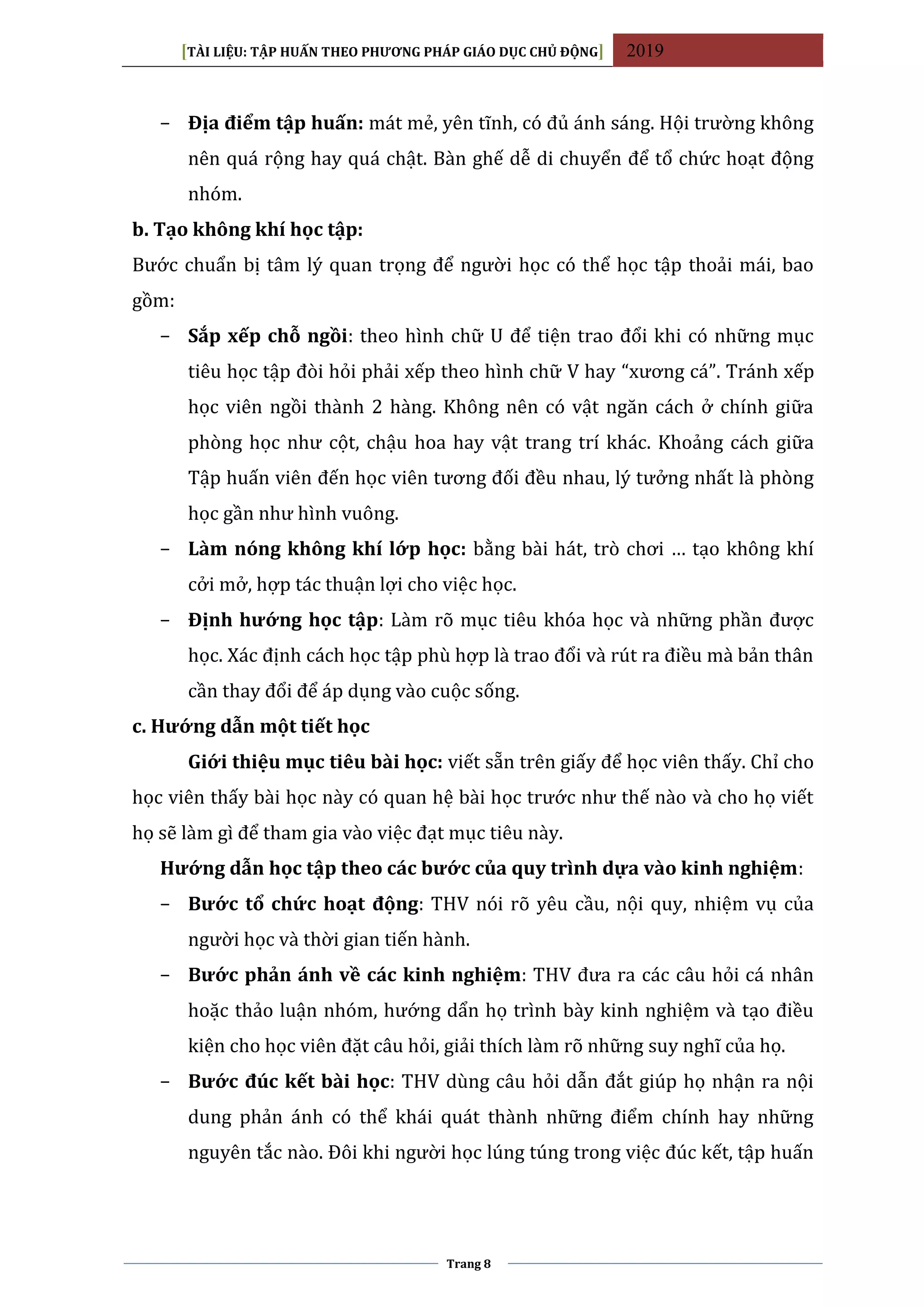 [TÀI LIỆU: TẬP HUẤN THEO PHƯƠNG PHÁP GIÁO DỤC CHỦ ĐỘNG] 2019
Trang 8
− Địa điểm tập huấn: mát mẻ, yên tĩnh, có đủ ánh sáng. Hội trường không
nên quá rộng hay quá chật. Bàn ghế dễ di chuyển để tổ chức hoạt động
nhóm.
b. Tạo không khí học tập:
Bước chuẩn bị tâm lý quan trọng để người học có thể học tập thoải mái, bao
gồm:
− Sắp xếp chỗ ngồi: theo hình chữ U để tiện trao đổi khi có những mục
tiêu học tập đòi hỏi phải xếp theo hình chữ V hay “xương cá”. Tránh xếp
học viên ngồi thành 2 hàng. Không nên có vật ngăn cách ở chính giữa
phòng học như cột, chậu hoa hay vật trang trí khác. Khoảng cách giữa
Tập huấn viên đến học viên tương đối đều nhau, lý tưởng nhất là phòng
học gần như hình vuông.
− Làm nóng không khí lớp học: bằng bài hát, trò chơi … tạo không khí
cởi mở, hợp tác thuận lợi cho việc học.
− Định hướng học tập: Làm rõ mục tiêu khóa học và những phần được
học. Xác định cách học tập phù hợp là trao đổi và rút ra điều mà bản thân
cần thay đổi để áp dụng vào cuộc sống.
c. Hướng dẫn một tiết học
Giới thiệu mục tiêu bài học: viết sẵn trên giấy để học viên thấy. Chỉ cho
học viên thấy bài học này có quan hệ bài học trước như thế nào và cho họ viết
họ sẽ làm gì để tham gia vào việc đạt mục tiêu này.
Hướng dẫn học tập theo các bước của quy trình dựa vào kinh nghiệm:
− Bước tổ chức hoạt động: THV nói rõ yêu cầu, nội quy, nhiệm vụ của
người học và thời gian tiến hành.
− Bước phản ánh về các kinh nghiệm: THV đưa ra các câu hỏi cá nhân
hoặc thảo luận nhóm, hướng dẩn họ trình bày kinh nghiệm và tạo điều
kiện cho học viên đặt câu hỏi, giải thích làm rõ những suy nghĩ của họ.
− Bước đúc kết bài học: THV dùng câu hỏi dẫn đắt giúp họ nhận ra nội
dung phản ánh có thể khái quát thành những điểm chính hay những
nguyên tắc nào. Đôi khi người học lúng túng trong việc đúc kết, tập huấn
 