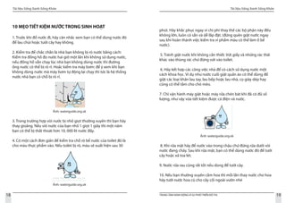 Tài liệu Sống Xanh Sống Khỏe
18 TRUNG TÂM HÀNH ĐỘNG VÌ SỰ PHÁT TRIỂN ĐÔ THỊ
Tài liệu Sống Xanh Sống Khỏe
19
10 MẸO TIẾT KIỆM NƯỚC TRONG SINH HOẠT
1. Trước khi đổ nước đi, hãy cân nhắc xem bạn có thể dùng nước đó
để lau chùi hoặc tưới cây hay không.
2. Kiểm tra để chắc chắn là nhà bạn không bị rò nước bằng cách:
Kiểm tra đồng hồ đo nước hai giờ một lần khi không sử dụng nước,
nếu đồng hồ vẫn chạy lúc nhà bạn không dùng nước thì đường
ống nước có thể bị rò rỉ. Hoặc kiểm tra máy bơm: để ý xem khi bạn
không dùng nước mà máy bơm tự động lại chạy thì tức là hệ thống
nước nhà bạn có chỗ bị rò rỉ.
Ảnh: waterguide.org.uk
3. Trong trường hợp vòi nước bị nhỏ giọt thường xuyên thì bạn hãy
thay gioăng. Nếu vòi nước của bạn nhỏ 1 giọt 1 giây thì một năm
bạn có thể bị thất thoát hơn 10, 000 lít nước đấy.
4. Có một cách đơn giản để kiểm tra chỗ rò bể nước của toilet đó là
cho màu thực phẩm vào. Nếu toilet bị rò, màu sẽ xuất hiện sau 30
phút. Hãy khắc phục ngay vì chi phí thay thế các bộ phận này đều
không lớn, luôn có sẵn và dễ lắp đặt. (đừng quên giật nước ngay
sau khi hoàn thành việc kiểm tra vì phẩm màu có thể làm ố bể
nước).
5. Tránh giật nước khi không cần thiết. Vứt giấy và những rác thải
khác vào thùng rác chứ đừng vứt vào toilet.
6. Hãy kết hợp các công việc nhà để có cách sử dụng nước một
cách khoa học. Ví dụ như nước cuối giặt quần áo có thể dùng để
giặt các loại khăn lau tay, lau bếp hoặc lau nhà, cọ giày dép hay
cũng có thể tắm cho chó mèo.
7. Chỉ vận hành máy giặt hoặc máy rửa chén bát khi đã có đủ số
lượng, như vậy vừa tiết kiệm được cả điện và nước.
Ảnh: waterguide.org.ok
8. Khi rửa mặt hãy để nước vào trong chậu chứ đừng rửa dưới vòi
nước đang chảy. Sau khi rửa mặt, bạn có thể dùng nước đó để tưới
cây hoặc xả toa lét.
9. Nước rửa rau cũng rất tốt nếu dùng để tưới cây.
10. Nếu bạn thường xuyên cắm hoa thì mỗi lần thay nước cho hoa
hãy tưới nước hoa cũ cho cây cối ngoài vườn nhé
Ảnh: waterguide.org.uk
 