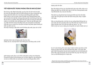 Tài liệu Sống Xanh Sống Khỏe
20 TRUNG TÂM HÀNH ĐỘNG VÌ SỰ PHÁT TRIỂN ĐÔ THỊ
Tài liệu Sống Xanh Sống Khỏe
21
TIẾT KIỆM NƯỚC TRONG PHÒNG TẮM VÀ NHÀ VỆ SINH4
Khi rửa tay, mặt, đánh răng hoặc cạo râu, bạn chỉ nên mở vòi nước
khi nào cần dùng đến hoặc tốt nhất là dùng cốc thay vì dùng bàn tay
hứng nước bên dưới vòi vì nó chảy tự do không kiểm soát được.	
Điều chỉnh cơ cấu xả nước ở bồn cầu đến mức thấp để lượng nước
xả ra vừa đủ cho một lần sử dụng (nếu loại bồn cầu không có hai chế
độ xả nước ít và nhiều). Việc giảm thể tích nước xả trong các kiểu bồn
toilet cũ có thể đến một nửa lượng nước. Thao tác này đơn giản như
sau: Đặt một bình nhựa chứa đầy nước vào trong bồn xả. Hoặc lắp
một tấm cao su tự làm kín chia bồn xả thành hai phần (phần không xả
nằm sau tấm cao su).
Với một số dụng cụ lắp thêm vào hệ thống cấp nước, bạn còn có thể
tiết kiệm thêm một số lượng nước tiêu thụ nữa:
Ở đầu vòi sen, việc lắp thêm một miếng hạn chế dòng nước có thể
giảm lượng nước phun ra từ 20 lít nước/phút xuống còn 8 lít/phút,
trong khi tia phun vẫn đủ dùng cho cá nhân. Ngoài ra, nên dùng loại
vòi sen có nhiều kiểu tia nước phun mạnh yếu để giúp điều chỉnh
lượng nước khi tắm.
Bạn tắm bằng vòi hoa sen, hãy đặt dưới chân một chiếc chậu to và
đứng vào đấy. Sau mỗi lần tắm, bạn có thể tái sử dụng lượng nước
này để dội bồn cầu, rửa sàn nhà tắm…
					
Tắm bồn tuy sảng khoái hơn nhưng lại khiến bạn tốn rất nhiều
nước. Bạn nên giới hạn số lần tắm bồn trong tuần, thay vì ngâm
mỗi ngày.
Nếu cọ rửa phòng tắm, nên làm từ cao xuống thấp. Không nên cọ
sàn trước rồi mới cọ lavabo, bồn cầu. Như thế, bạn sẽ phải rửa sàn
thêm một lần nữa. Chú ý tắt vòi nước lúc rửa la - va - bo.
Kiểm tra lại van cao su dạng cầu trong bồn xả nước ở toilet xem có
bị rò rỉ nước không. Khi nước chảy rỉ chậm từ bồn, bạn khó có thể
dùng tai nghe hoặc mắt nhìn để phát hiện được. Cách thức đơn
giản nhất là dùng bột mầu bỏ vào trong bồn xả và chờ khoảng 20
phút. Nếu nước trong bàn cầu trở nên đổi mầu, bạn nên thay van
cao su mới để không còn rỉ nước nữa.
4
Nguồn: http://www.vnetips.com/Khong-gian-song/Tiet-kiem-nuoc-trong-sinh-hoat.
 