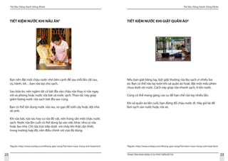 Tài liệu Sống Xanh Sống Khỏe
22 TRUNG TÂM HÀNH ĐỘNG VÌ SỰ PHÁT TRIỂN ĐÔ THỊ
Tài liệu Sống Xanh Sống Khỏe
23
TIẾT KIỆM NƯỚC KHI NẤU ĂN5
Bạn nên đặt một chậu nước nhỏ bên cạnh để sau mỗi lần cắt rau,
củ, hành, tỏi…bạn rửa tay cho sạch.
Sau bữa ăn, nên ngâm tất cả bát đĩa vào chậu rửa thay vì rửa ngay
với xà phòng hoặc nước rửa bát và nước sạch. Thao tác này giúp
giảm lượng nước rửa sạch bát đĩa sau cùng.
Bạn có thể tận dụng nước rửa rau, vo gạo để tưới cây hoặc dội nhà
vệ sinh.
Khi rửa bát, rửa rau hay cọ rửa đồ vật, nên hứng sẵn một chậu nước
sạch. Nước rửa lần cuối có thể dùng lại vào việc khác như cọ rửa
hoặc lau nhà. Chỉ rửa trực tiếp dưới vòi chảy khi thật cần thiết,
trong trường hợp đó, nên điều chỉnh vòi vừa đủ dùng.
TIẾT KIỆM NƯỚC KHI GIẶT QUẦN ÁO6
Nếu bạn giặt bằng tay, bột giặt thường rửa lâu sạch vì nhiều ba-
zơ. Bạn có thể rửa tay luôn khi xả quần áo hoặc đặt một mẩu phèn
chua dưới vòi nước. Cách này giúp rửa nhanh sạch, ít tốn nước.
		
Cũng có thể mang găng cao su để hạn chế rửa tay nhiều lần.
Khi xả quần áo lần cuối, bạn đừng đổ chậu nước đi. Hãy giữ lại để
làm sạch sàn nước hoặc rửa xe.
5
Nguồn: http://www.vnetips.com/Khong-gian-song/Tiet-kiem-nuoc-trong-sinh-hoat.html 6
Nguồn: http://www.vnetips.com/Khong-gian-song/Tiet-kiem-nuoc-trong-sinh-hoat.html
 