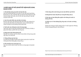 Tài liệu Sống Xanh Sống Khỏe
24 TRUNG TÂM HÀNH ĐỘNG VÌ SỰ PHÁT TRIỂN ĐÔ THỊ
Tài liệu Sống Xanh Sống Khỏe
25
7
Nguồn: http://www.hcm.edu.vn/KyNangSong/moitruong.asp?id=tknuoc
10 ĐIỀU BẠN CÓ THỂ LÀM ĐỂ TIẾT KIỆM NƯỚC DÙNG
NGOÀI VƯỜN7
1. Chỉ tưới bãi cỏ hay cây cảnh của bạn khi cần.
Cách tốt nhất để biết bãi cỏ của bạn có cần tưới nước hay không
là bước lên cỏ, nếu cỏ bật lên dậy sau khi bạn bước khỏi thì nó vẫn
chưa cần được tưới nước, nếu nó vẫn nằm rạp xuống thì hãy bật
vòi phun tưới nước.
2. Làm cho nước thấm sâu vào bãi cỏ của bạn.
Khi bạn tưới nước, hãy tưới lâu đủ để nước thấm sâu xuống rễ và
nuôi cây tốt nhất. Nếu chỉ tưới lớt phớt, nước có thể bị bốc hơi
nhanh và khiến cho hệ thống rễ kém phát triển.
3. Tưới nước vào những lúc mát mẻ trong ngày.
Tưới nước vào lúc sáng sớm thường tốt hơn so với lúc về chiều vì
giúp tránh được sự phát triển của rong rêu.
4. Đừng tưới nước không đúng chỗ.
Hãy đặt các vòi phun sao cho nước rơi vào thảm cỏ hay trong vườn
cây, thay vì rơi vào lối đi.
5. Trồng những cây chịu hạn.
Có nhiều loại cây đẹp và phát triển nhanh mà lại cần ít nước hơn
những loại khác (bông giấy, xương rồng...).
6. Phủ một lớp mùn quanh gốc cây.
Lớp mùn sẽ làm chậm sự bốc hơi nước và cũng ngăn cỏ dại phát
triển.
7. Nên dùng chổi, tránh dùng vòi xịt nước để làm sạch lối đi.
8. Đừng để vòi nước chảy liên tục trong khi đang rửa xe.
9. Nên dạy con bạn đừng đùa nghịch với những vòi nước và
những chỗ nối.
10. Kiểm tra rò rỉ trên đường ống, ống nước, vòi nước và những
chỗ nối.
Dường như chúng ta ít để ý những chỗ rò rỉ nước ngoài sân. Nhưng
chúng cũng gây lãng phí nước không ít.
 