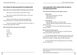 Tài liệu Sống Xanh Sống Khỏe
26 TRUNG TÂM HÀNH ĐỘNG VÌ SỰ PHÁT TRIỂN ĐÔ THỊ
Tài liệu Sống Xanh Sống Khỏe
27
8
Nguồn: Trích bài nói chuyện của PSG-TS Trần Hồng Côn trong buổi“Tư vấn nâng cao
chất lượng nước tại hộ gia đình”tại Trung tâm Hành động vì Sự phát triển Đô thị, ngày 28
tháng 11 năm 2009.
CÁC THÔNG TIN LIÊN QUAN ĐẾN XÉT NGHIỆM NƯỚC
Một số địa chỉ tin cậy để xét nghiệm chất lượng nước tại Hà Nội:
-	 Viện Hóa Học, 2 Phạm Ngũ Lão, Hoàn Kiếm , Hà Nội
-	 Viện Y Học Lao Động và Vệ Sinh Môi Trường : 1B Yéc xanh,
Hai Bà Trưng, Hà Nội
-	 Tổng Cục Tiêu Chuẩn Đo Lường Chất Lượng Việt Nam -
Trung tâm kỹ thuật 1: Số 8 Hoàng Quốc Việt, Cầu Giấy, Hà Nội.
-	 Khoa Hoá - Phân tích, trường Đại học Khoa học Tự nhiên, 19
Lê Thánh Tông, Hoàn Kiếm, Hà Nội.
Một số thành phần trong nước nên xét nghiệm:
-	 A - sen
-	 Ni - trit
-	 A - mo- ni
-	 Măng - gan
-	 Sắt
-	 Cờ - lo
CÁCH NHẬN BIẾT CHẤT LƯỢNG NƯỚC VÀ HÀNH VI
GÂY BẨN NGUỒN NƯỚC8
Cách nhận biết chất lượng của một nguồn nước tốt:
• Về cảm quan:
- Nước trong suốt, không có vẩn đục
- Nước không có mùi lạ
- Nước không có vị lạ
• Về chất lượng:
- Theo tiêu chẩn của Bộ y tế (1328 BYT-2003)
+ Bảo đảm đầy đủ các khoáng chất cần thiết, các chất vi
lượng cho cơ thể.
+ Nồng độ các chất có trong nước không vượt quá tiêu
chuẩn cho phép.
Một số hành vi làm bẩn nước ăn:
• Để hở ống dẫn nước, làm nước tiếp xúc, trao đổi với đất và
nguồn nước bẩn bên ngoài hệ thống
• Trữ nước bằng bể ngầm không hợp vệ sinh (nơi tụ tập và sinh
sống của dán, muỗi, dế, chuột…). Tác nhân gây bẩn (amoni, nitrit,
chất hữu cơ, vi khuẩn…) là phân, lông, xác chết của chúng.
• Trữ nước bằng bể hở. Tác nhân gây bẩn là bụi, hơi, khói độc,
xác côn trùng, lá cây…
 