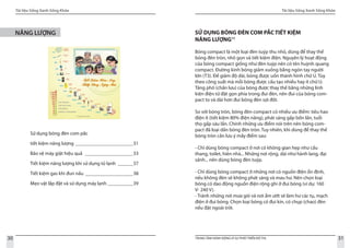 Tài liệu Sống Xanh Sống Khỏe
30 TRUNG TÂM HÀNH ĐỘNG VÌ SỰ PHÁT TRIỂN ĐÔ THỊ
Tài liệu Sống Xanh Sống Khỏe
31
NĂNG LƯỢNG
Sử dụng bóng đèn com pắc
tiết kiệm năng lượng________________________31
Bảo vệ máy giặt hiệu quả _ ___________________33
Tiết kiệm năng lượng khi sử dụng tủ lạnh_ ______37
Tiết kiệm gas khi đun nấu_ ___________________38
Mẹo vặt lắp đặt và sử dụng máy lạnh___________39
SỬ DỤNG BÓNG ĐÈN COM PẮC TIẾT KIỆM
NĂNG LƯỢNG11
Bóng compact là một loại đèn tuýp thu nhỏ, dùng để thay thế
bóng đèn tròn, nhỏ gọn và tiết kiệm điện. Nguyên lý hoạt động
của bóng compact giống như đèn tuýp nên có tên huỳnh quang
compact. Đường kính bóng giảm xuống bằng ngón tay người
lớn (T3). Để giảm độ dài, bóng được uốn thành hình chữ U. Tùy
theo công suất mà mỗi bóng được cấu tạo nhiều hay ít chữ U.
Tăng phô (chấn lưu) của bóng được thay thế bằng những linh
kiện điện tử đặt gọn phía trong đui đèn, nên đui của bóng com-
pact to và dài hơn đui bóng đèn sợi đốt.
So với bóng tròn, bóng đèn compact có nhiều ưu điểm: tiêu hao
điện ít (tiết kiệm 80% điện năng), phát sáng gấp bốn lần, tuổi
thọ gấp sáu lần. Chính những ưu điểm nói trên nên bóng com-
pact đã loại dần bóng đèn tròn. Tuy nhiên, khi dùng để thay thế
bóng tròn cần lưu ý mấy điểm sau:
- Chỉ dùng bóng compact ở nơi có không gian hẹp như cầu
thang, toilet, hiên nhà... Những nơi rộng, dài như hành lang, đại
sảnh... nên dùng bóng đèn tuýp.
- Chỉ dùng bóng compact ở những nơi có nguồn điện ổn định,
nếu không đèn sẽ không phát sáng và mau hư. Nên chọn loại
bóng có dao động nguồn điện rộng ghi ở đui bóng (ví dụ: 160
V- 240 V).
- Tránh những nơi mưa gió và nơi ẩm ướt sẽ làm hư các tụ, mạch
điện ở đui bóng. Chọn loại bóng có đui kín, có chụp (chao) đèn
nếu đặt ngoài trời.
 