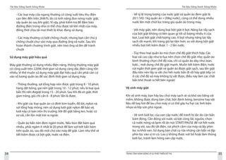 Tài liệu Sống Xanh Sống Khỏe
34 TRUNG TÂM HÀNH ĐỘNG VÌ SỰ PHÁT TRIỂN ĐÔ THỊ
Tài liệu Sống Xanh Sống Khỏe
35
- Các loại máy cửa ngang thường có công suất tiêu thụ điện
cao (lên đến trên 2kW/h, do có tính năng đun nóng nước giặt,
sấy quần áo sau khi giặt). Vì vậy, phải kiểm tra để đảm bảo
đường điện trong nhà có thể chịu được tải lớn nhất của máy,
đồng thời chịu tải mọi thiết bị khác đang sử dụng.
- Các máy thường có lưới chống chuột, nhưng bạn cần chú ý
chống chuột chui vào máy qua đường ống xả nước. Sau khi
hoàn thành chương trình giặt, nên treo ống xả lên để tránh
chuột
Sử dụng máy giặt hiệu quả
Máy giặt thường sử dụng nhiều điện năng, thông thường máy giặt
có công suất trên 220W, thời gian sử dụng càng dài, điện càng tốn
nhiều. Vì thế muốn sử dụng máy giặt đạt hiệu quả cần phải căn cứ
vào số lượng quần áo để xác định thời gian sử dụng máy.
- Thông thường, sợi tổng hợp nên được giặt trong 8 - 10 phút;
hàng dệt bông, gai nên giặt trong 10 - 12 phút; nếu là loại quá
bẩn thì nên đưgiặt trong 15 - 20 phút. Sau khi đã vò giặt, thời
gian tráng, giũ chỉ cần 6 - 8 phút/ lần là được.
- Khi giặt các loại quần áo có đính kim tuyến, đồ lót, nylon và
sợi tổng hợp mỏng, nên sử dụng lưới giặt nylon để bảo vệ,
lưới này có bán trên thị trường. Với đồ giặt bằng len, hoặc có
xơ vải, cần lộn mặt trái ra ngoài.
- Quần áo bẩn nên đem ngâm trước. Nếu bùn đất bám quá
nhiều, phải ngâm ít nhất là 20 phút để làm vợi bớt bẩn bám
trên quần áo, sau đó mới cho vào máy để giặt. Làm như thế sẽ
tiết kiệm được cả bột giặt, nước và điện.
- Về tỷ lệ trọng lượng của nước giặt và quần áo đem giặt là
20:1 (VD: 1kg quần áo = 20kg nước), cũng có thể dùng nhiều
nước lên một chút lúc tráng giũ quần áo trong máy.
- Với máy giặt, nên dùng loại bột giặt ít bọt. Năng lực tẩy sạch
của bột giặt không có liên quan gì tới số lượng nhiều ít của
bọt. Loại bột giặt chất lượng cao, ít bọt nhưng năng lực tẩy
sạch rất mạnh, khi tráng giũ lại tiện hơn, so với dùng bột giặt
nhiều bọt tiết kiệm được 1 - 2 lần nước.
- Tùy theo loại quần áo mà chọn chế độ giặt thích hợp. Các
loại vải cao cấp như tơ lụa nên chọn chế độ giặt nhẹ; quần áo
bình thường chọn chế độ vừa, chỉ có quần áo dày như Jean,
kaki... mới dùng chế độ giặt mạnh. Muốn tiết kiệm điện, nước
rút ngắn thời gian giặt và quần áo được giặt sạch, sau lần giặt
đầu tiên nên lấy ra vắt cho hết nước bẩn đi rồi hãy giặt tiếp (vì
ở các chế độ xả máy không tự vắt được, điều này làm các chất
bẩn khó thoát ra hết bên ngoài)
Vệ sinh máy giặt
Khi vệ sinh máy, bạn hãy lau chùi máy sạch sẽ và khô ráo bằng vải
mềm, không được dùng bàn chải, bột đánh bóng, benzine hay vật
liệu dễ bay hơi để lau chùi máy vì có thể gây hư hại các linh kiện
nhựa và lớp sơn phủ ngoài.
- Vệ sinh lưới lọc của van cấp nước: để tránh bị tắc do cặn bẩn
bám đóng. Cần đóng vòi nước và bật công tắc nguồn, chọn
cả nước nóng và lạnh rồi ấn nút START/PAUSE để rút hết nước
trong vòi, sau đó tắt điện, rút phích cắm của máy và lấy phin
lọc ra khỏi van. Sử dụng bàn chải cọ rửa những cặn bẩn và lắp
phin lọc vào vị trí cũ. Lưu ý không được vứt bỏ hoặc làm thủng
lưới lọc, tránh làm hỏng van cấp nước.
 