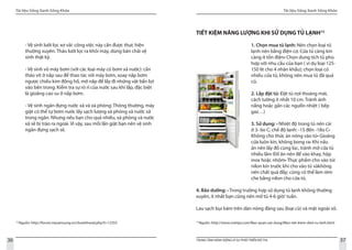 Tài liệu Sống Xanh Sống Khỏe
36 TRUNG TÂM HÀNH ĐỘNG VÌ SỰ PHÁT TRIỂN ĐÔ THỊ
Tài liệu Sống Xanh Sống Khỏe
37
12
Nguồn: http://forum.mysamsung.vn/showthread.php?t=12355
- Vệ sinh lưới lọc xơ vải: công việc này cần được thực hiện
thường xuyên. Tháo lưới lọc ra khỏi máy, dùng bàn chải vệ
sinh thật kỹ.
- Vệ sinh vỏ máy bơm (với các loại máy có bơm xả nước): cần
tháo vít ở nắp sau để thao tác với máy bơm, xoay nắp bơm
ngược chiều kim đồng hồ, mở nắp để lấy đi những vật bẩn lọt
vào bên trong. Kiểm tra sự rò rỉ của nước sau khi lắp, đặc biệt
là gioăng cao su ở nắp bơm.
- Vệ sinh ngăn đựng nước xả và xà phòng: Thông thường, máy
giặt có thể tự bơm nước lấy sạch lượng xà phòng và nước xả
trong ngăn. Nhưng nếu bạn cho quá nhiều, xà phòng và nước
xả sẽ bị trào ra ngoài. Vì vậy, sau mỗi lần giặt bạn nên vệ sinh
ngăn đựng sạch sẽ.
13
Nguồn: http://www.vnetips.com/Bao-quan-vat-dung/Meo-tiet-kiem-dien-tu-lanh.html
TIẾT KIỆM NĂNG LƯỢNG KHI SỬ DỤNG TỦ LẠNH13
1. Chọn mua tủ lạnh: Nên chọn loại tủ
lạnh nén bằng điện cơ. Cửa tủ càng kín
càng ít tốn điện• Chọn dung tích tủ phù
hợp với nhu cầu của bạn ( ví dụ loại 125-
150 lít cho 4 nhân khẩu); chọn loại có
nhiều cửa tủ; không nên mua tủ đã quá
cũ.
2. Lắp đặt tủ: Đặt tủ nơi thoáng mát,
cách tường ít nhất 10 cm. Tránh ánh
nắng hoặc gần các ngưổn nhiệt ( bếp
gaz…)
3. Sử dụng: • Nhiệt độ trong tủ nên cài
ở 3- 6o C; chế độ lạnh: -15 đến -18o C•
Không cho thức ăn nóng vào tủ• Gioăng
cửa luôn kín, không bong ra• Khi nấu
ăn nên lấy đồ cùng lúc, tránh mở cửa tủ
nhiều lần• Đồ ăn nên để vào khay, hộp
inox hoặc nhôm• Thực phẩm cho vào túi
nilon kín trước khi cho vào tủ vàkhông
nên chất quá đầy; cũng có thể làm rèm
che bằng nilon cho cửa tủ.
4. Bảo dưỡng: • Trong trường hợp sử dụng tủ lạnh không thường
xuyên, ít nhất bạn cũng nên mở tủ 4-6 giờ/ tuần.
Lau sạch bụi bám trên dàn nóng đàng sau (loại cũ) và mặt ngoài vỏ.
 