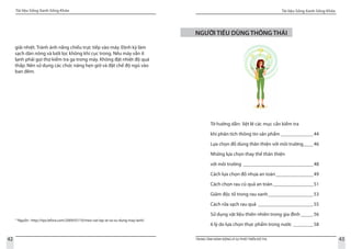 Tài liệu Sống Xanh Sống Khỏe
42
Tài liệu Sống Xanh Sống Khỏe
43TRUNG TÂM HÀNH ĐỘNG VÌ SỰ PHÁT TRIỂN ĐÔ THỊ
giải nhiệt. Tránh ánh nắng chiếu trực tiếp vào máy. Định kỳ làm
sạch dàn nóng và lưới lọc không khí cục trong. Nếu máy vẫn ít
lạnh phải gọi thợ kiểm tra ga trong máy. Không đặt nhiệt độ quá
thấp. Nên sử dụng các chức năng hẹn giờ và đặt chế độ ngủ vào
ban đêm.
15
Nguồn : http://tips.lefora.com/2009/07/10/meo-vat-lap-at-va-su-dung-may-lanh/
NGƯỜI TIÊU DÙNG THÔNG THÁI
Tờ hướng dẫn: liệt lê các mục cần kiểm tra
khi phân tích thông tin sản phẩm______________44
Lựa chọn đồ dùng thân thiện với môi trường_____46
Những lựa chọn thay thế thân thiện
với môi trường_____________________________48
Cách lựa chọn đồ nhựa an toàn________________49
Cách chọn rau củ quả an toàn_________________51
Giảm độc tố trong rau xanh___________________53
Cách rửa sạch rau quả_ ______________________55
Sử dụng vật liệu thiên nhiên trong gia đình______56
6 lý do lựa chọn thực phẩm trong nước_________58
 