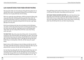 Tài liệu Sống Xanh Sống Khỏe
46 TRUNG TÂM HÀNH ĐỘNG VÌ SỰ PHÁT TRIỂN ĐÔ THỊ
Tài liệu Sống Xanh Sống Khỏe
47
LỰA CHỌN ĐỒ DÙNG THÂN THIỆN VỚI MÔI TRƯỜNG
Vật dụng thân thiện với môi trường là những đồ dùng được làm từ
vật liệu thiên nhiên, chúng không những tốt cho sức khỏe của gia
đình bạn mà còn góp phần bảo vệ môi trường.
Hiện nay, người tiêu dùng Việt Nam, nhất là tại thành thị đang ngày
càng quan tâm đến chất lượng đồ dùng gia đình thân thiện với
môi trường để hưởng sự tiện ích cũng như tạo ra một không gian
gia đình sạch hơn trong bầu không khí đô thị hóa luôn ngột ngạt,
gấp gáp của công việc.
Khi đi mua vật dụng mới, hãy chọn sản phâm tái chế chất lượng,
sản phẩm có khả năng phân hủy nhanh mà không gây độc hại như
sợi cotton hay sợi dầu gai. Dưới đây là một số vật dụng gia đình
“thân thiện”với môi trường để bạn thể hiện sự lựa chọn thông
minh của mình.
TÚI SINH THÁI : Đây sẽ là sự lựa chọn thông minh cho bạn bởi khi
sử dụng túi này sẽ loại bỏ được một lượng lón túi nylon, vốn là chất
rất khó phân hủy trong môi trường. Chưa kể đến là túi sinh thái dễ
giặt, mau khô, chống thấm nước, có thể gập lại nhỏ gọn để mang
đi dễ dàng và sử dụng được nhiều lần, rất tiện dụng cho người
dùng.		
Ngoài ra bạn có thể sử dụng các loại túi bằng sợi nhân tạo tái chế.
Tuy nhiên, phải đảm bảo là bạn sử dụng túi nhiều lần. Điều này vừa
giúp tiết kiệm, vừa hạn chế việc thải rác khó phân hủy.
Các loại hộp, khay đựng đồ, tấm lót ly: Nếu dùng đồ nhựa, bạn nên
chọn loại nhựa tái chế tốt. Khi bạn dùng đồ tái chế tức là không
chỉ tiết kiệm cho gia đình mà còn góp phần bảo vệ môi trường. Trừ
khi bạn cần để đồ trong hộp kín, còn với mỹ phẩm, kim chỉ…hay
thùng để đựng quần áo bẩn, thùng đựng rác văn phòng…bạn đều
có thể thay thế sản phẩm nhựa bằng các đồ mây tre lá.
VẬT DỤNG TRONG NHÀ BẾP, NHÀ TẮM : Bạn nên thay thế các loại
bông tắm, giẻ rửa bát làm từ chất liệu plastic bằng sản phẩm từ
thiên nhiên, như xơ mướp chẳng hạn. Đối với thảm chùi chân, bạn
nên chọn thảm bằng xơ dừa hoặc cotton thiên nhiên có khả năng
phân hủy tốt để thay thế cho các thảm nhựa tổng hợp.
 