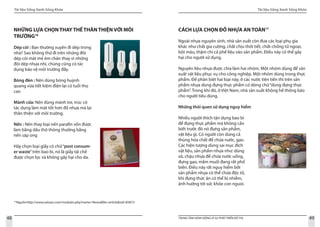 Tài liệu Sống Xanh Sống Khỏe
48 TRUNG TÂM HÀNH ĐỘNG VÌ SỰ PHÁT TRIỂN ĐÔ THỊ
Tài liệu Sống Xanh Sống Khỏe
49
16
Nguồn:http://www.xaluan.com/modules.php?name=News&file=article&sid=83873
NHỮNG LỰA CHỌN THAY THẾ THÂN THIỆN VỚI MÔI
TRƯỜNG16
Dép cói : Bạn thường xuyên đi dép trong
nhà? Sao không thử đi trên những đôi
dép cói mát mẻ êm chân thay vì những
đôi dép nhựa nhỉ, chúng cũng có tác
dụng bảo vệ môi trường đấy.
Bóng đèn : Nên dùng bóng huỳnh
quang vừa tiết kiệm điện lại có tuổi thọ
cao
Mành cửa: Nên dùng mành tre, trúc có
tác dụng làm mát tốt hơn đồ nhựa mà lại
thân thiện với môi trường.
Nến : Nên thay loại nến parafin vốn được
làm bằng dầu thô thông thường bằng
nến sáp ong
Hãy chọn loại giấy có chữ“post consum-
er waste”trên bao bì, nó là giấy tái chế
được chọn lọc và không gây hại cho da.
CÁCH LỰA CHỌN ĐỒ NHỰA AN TOÀN17
Ngoài nhựa nguyên sinh, nhà sản xuất còn đưa các loại phụ gia
khác như chất gia cường, chất chịu thời tiết, chất chống tử ngoại,
bột màu, thậm chí cả phế liệu vào sản phẩm. Điều này có thể gây
hại cho người sử dụng.
Nguyên liệu nhựa được chia làm hai nhóm. Một nhóm dùng để sản
xuất vật liệu phục vụ cho công nghiệp. Một nhóm dùng trong thực
phẩm. Để phân biệt hai loại này, ở các nước tiên tiến thì trên sản
phẩm nhựa dùng đựng thực phẩm có dòng chữ“dùng đựng thực
phẩm”. Trong khi đó, ở Việt Nam, nhà sản xuất không hề thông báo
cho người tiêu dùng.
Những thói quen sử dụng nguy hiểm
Nhiều người thích tận dụng bao bì
để đựng thực phẩm mà không cần
biết trước đó nó đựng sản phẩm,
vật liệu gì. Có người còn dùng cả
thùng hóa chất để chứa nước, gạo.
Các hiện tượng dùng sai mục đích
vật liệu, sản phẩm nhựa như: dùng
xô, chậu nhựa để chứa nước uống,
đựng gạo, mắm muối đang rất phổ
biến. Điều này rất nguy hiểm bởi
sản phẩm nhựa có thể chứa độc tố,
khi đựng thức ăn có thể bị nhiễm,
ảnh hưởng tới sức khỏe con nguoi.
 