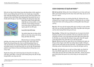 Tài liệu Sống Xanh Sống Khỏe
50 TRUNG TÂM HÀNH ĐỘNG VÌ SỰ PHÁT TRIỂN ĐÔ THỊ
Tài liệu Sống Xanh Sống Khỏe
51
Đối với các hộp, tô làm bằng nhựa xốp đang được nhiều người ưa
thích, mua về đựng thức ăn thì theo các chuyên gia, trong điều
kiện nhiệt độ thường (30o
C), loại bao bì này chứa thực phẩm tươi
sống sẽ có lợi, tránh được hiện tượng phân hủy protein do các vi
khuẩn yếm khí gây ra. Tuy nhiên, không nên dùng loại nhựa xốp
đựng thực phẩm trong điều kiện
nhiệt độ cao và thực phẩm có chứa
chất béo vì hàm lượng monosty-
rene trong nhựa sẽ phóng thích ra
ngoài, gây tổn hại đến gan.
Lưu ý khi chọn đồ nhựa
Sản phẩm được làm từ nhựa chính
phẩm sẽ cho màu sáng, tươi, bóng
láng, giữ được độ trong.
	
Đối với nhựa có sử dụng chất độn,
phế liệu sẽ bị nhám trên bề mặt, dễ trầy xước, vênh, gợn sóng.
Người tiêu dùng không nên chọn các đồ dùng bằng nhựa có
màu sắc lòe loẹt, do có chứa nhiều phẩm màu, không nên dùng
sản phẩm nhựa có mùi để chứa thức ăn, do các độc tố dưới dạng
polyme mạch thơm sẽ hòa tan khi đựng thức ăn lỏng hoặc có vị
chua, mặn.
Người tiêu dùng nên tránh dùng bao bì nhựa kể cả túi nilon có
màu đen, xanh đậm, vì nhà sản xuất thường dùng màu để che lấp
khuyết điểm của nhựa tái sinh.
17
Nguồn: http://vietbao.vn/Doi-song-Gia-dinh/Nhieu-loai-do-nhua-gia-dung-co-the-gay-
doc/10727282/371/
CÁCH CHỌN RAU CỦ QUẢ AN TOÀN 18
Đối với rau ăn lá: Không nên chọn những bó rau có màu xanh quá
đậm, quá muớt, lá bóng mà nên chọn màu xanh nhạt, cây rau có vẻ
hoi că`n một tí.
Rau ăn ngọn (rau lang, rau muống, đọt bầu bí) : Không nên mua
những bó rau có ngọn vươn ra quá dài, vì những bó rau na`y dùng
thuốc kích thích sinh truởng quá liều và không đảm bảo thời gian
cách ly.
Rau cải : Khi mua nên bẻ ngang phần gốc, ếu thấy có nuớc từ thân
tiết ra thì rau cải đã bị dùng đạm quá nhiều, ông đảm bảo thời gian
cách ly, hàm luợng Nitrat trong rau rất cao.
Rau muống : 	Không nên mua những bó rau có cọng to hon bình
thuờng, rau giòn, lá màu xanh đen, nhìn từ xa mặt trên của lá rau
rất bóng và muớt, vì rau này dùng quá nhiều đạm hoặc phân bón
lá. Khi luộc rau, nuớc luộc khi nóng có màu xanh nhạt, khi nguội
nuớc biến thành màu xanh đen và có vẩn kết tủa đen.
Rau bí : Không mua bó rau ngọn dài và non, khoảng cách giữa các
lóng xa nhau (ngọn vươn dài), tay cuống mập và ngắn, ít lông to,
ngọn bí màu xanh nhạt, lá màu xanh đen... là những loại rau bị bón
thừa đạm, phun nhiều phân bón lá và chua đủ thời gian cách ly.
Rau cần: Khi thấy thân rau to, ngó rau trắng ngần, rau nhanh bị
héo, nếu để đến ngày hôm sau thì rau héo úa, thân khô tóp lại
nhăn nheo, khi xào nấu lá rau biến màu xanh đen... là loại rauị phun
quá nhiều phân bón qua lá và có khả năng còn du luợng thuốc
BVTV.
 