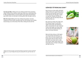 Tài liệu Sống Xanh Sống Khỏe
52 TRUNG TÂM HÀNH ĐỘNG VÌ SỰ PHÁT TRIỂN ĐÔ THỊ
Tài liệu Sống Xanh Sống Khỏe
53
Các loại quả đậu : Không nên mua những quả khi nhìn quả bóng
nhẫy, ít lông to là do đã bón nhiều đạm hoặc phun nhiều phân bón
lá. Nếu quả đậu không có vết sâu bệnh là do nguời trồng đã phun
quá nhiều thuốc trừ sâu bệnh và không đảm bảo thời gian cách ly.
Đối với củ quả : Không nên chọn những trái quá lớn, mà chọn
những trái có kích thuớc vừa phải hoặc hoi nhỏ, không chọn những
trái da căng và có vết nứt dọc theo thân, những trái da xanh bó
18
Nguồn: Trích bài nói chuyện của TS Hà Thị Anh Đào trong buổi nói chuyện chủ đề“dinh
dưỡng từ rau, củ, quả”tại Ngày Hội Sống Xanh, phường Phúc Tân, quận Hoàn Kiếm, Hà
Nội.
GIẢM ĐỘC TỐ TRONG RAU XANH19
Rau là món ăn chứa nhiều chất dinh
dưỡng. Nhưng do người trồng dùng
thuốc trừ sâu quá liều hoặc thu hái
trước thời hạn nên đã gây ra nhiều
vụ ngộ độc. Để giảm bớt độc tố
trong rau, bạn nên áp dụng một số
phương pháp sau:
Rau mới mua về bạn nên nhặt sạch,
bỏ những lá ngoài. Sau đó đem
ngâm trong nước sạch khoảng 2
phút, rồi rửa dưới vòi nước máy. Bạn
cũng có thể ngâm rau trong nước
pha với một chút dấm khoảng 15
phút, rồi rửa lại nhiều lần.			
Một cách khác là bạn có thể ngâm
rau trong thuốc tím khoảng 5-10
phút. Chú ý chỉ nhỏ vài giọt thuốc
trong chậu nước rửa. Bạn cũng có
thể ngâm rau trong nước vo gạo,
rồi rửa sạch. Nước muối cũng có tác
dụng tẩy trùng, trừ được trứng giun
sán bám trên rau.
 