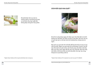 Tài liệu Sống Xanh Sống Khỏe
54 TRUNG TÂM HÀNH ĐỘNG VÌ SỰ PHÁT TRIỂN ĐÔ THỊ
Tài liệu Sống Xanh Sống Khỏe
55
19
Nguồn: http://vietbao.vn/Doi-song-Gia-dinh/Giam-doc-to-trong-rau-
Khi phát hiện trên rau tươi có
những chất lạ, rửa không trôi hoặc
có mùi khó chịu, bạn tuyệt đối
không được dùng làm thực phẩm
20
Nguồn: http://vietbao.vn/Tin-nong/Cach-rua-sach-rau-qua/10712586/82/
CÁCH RỬA SẠCH RAU QUẢ20
Vệ sinh ăn uống hàng ngày cần được quan tâm đặc biệt vì nó ảnh
hưởng trực tiếp đến sức khỏe của bạn và gia đình. Với cách rửa rau
củ quả này, bạn có thể yên tâm khi thưởng thức những món ăn
ngon.
Rửa sạch rau quả trước khi chế biến để loại bỏ thuốc trừ sâu và các
chất cặn bẩn. Ngâm rau quả trước khi rửa khoảng 10 phút. Sau đó
rửa 2 lần dưới vòi nước mở to. Lần thứ ba, bạn cho thêm một thìa
dấm vào chậu nước ngâm để tẩy sạch mọi chất bẩn. Nếu bạn thấy
cần thiết có thể rửa vài lần với cách pha dấm như vậy. Sau cùng,
tráng lại rau quả bằng nước lã.
 