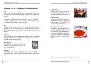 Tài liệu Sống Xanh Sống Khỏe
56 TRUNG TÂM HÀNH ĐỘNG VÌ SỰ PHÁT TRIỂN ĐÔ THỊ
Tài liệu Sống Xanh Sống Khỏe
57
SỬ DỤNG VẬT LIỆU THIÊN NHIÊN TRONG GIA ĐÌNH21
Gạo
Gạo là một“thuốc tẩy”tốt để làm sạch mặt trong các chai lọ, còn
trà đen lại là nước rửa hữu hiệu để tẩy sạch các dụng cụ làm vườn
han gỉ...
Để làm sạch mặt trong của bình, lọ hoặc các chai có cổ nhỏ. Đổ
nước ấm vào 3/4 của chai và thêm vào đó một thìa gạo. Dùng tay
bịt miệng chai và lắc mạnh, sau đó rửa sạch.
Trà
Dùng để cọ rửa các dụng cụ làm vườn han gỉ. Pha một vài ấm trà
đen đặc. Khi trà nguội, đổ vào một cái xô. Ngâm dụng cụ trong xô
vài tiếng, sau đó lau chúng bằng vải (nhớ đeo găng tay để tránh bị
đen tay).
Glycerin
Dùng để loại bỏ những giọt sáp đã khô khỏi chân đỡ nến. Cạo sáp
đi càng nhiều càng tốt, sau đó làm ẩm nó bằng một cục vải tẩm
glycerin và chà cho đến khi sạch.
Nước ôxy già
Dùng để tẩy sạch bàn phím. Nhúng một
miếng vải vào ôxy già và cọ sạch các xó
xỉnh trên bàn phím.			
Bột ngô
Dùng để lau sạch mỡ rớt xuống thảm. Đổ bột ngô vào vết bẩn
và để trong vòng 15 đến 30 phút trước khi dùng máy hút bụi hút
sạch.
21
Nguồn: http://www.vnexpress.net/GL/Doi-song/2009/04/3BA0E43C/
Cồn đánh bóng
Dùng để loại bỏ những vết bẩn đã
bám lâu trên sàn gỗ hoặc các bề mặt
rắn. Rót cồn lên mảnh vải và chà xát.
Bánh mỳ trắng
Dùng bánh mỳ trắng để làm sạch
bức tranh sơn dầu. Nhẹ nhàng chấm
chấm lát bánh mỳ trắng lên bề mặt
bức tranh để lấy đi bụi bẩn.
				
Nước xốt cà chua nấm
Dùng xốt cà chua nấm để tẩy mờ
đồng đỏ và đồng thau. Bóp nước xốt
lên một mảnh vải và chà lên bình
lọ hoặc xong chảo. Chúng sẽ trở về
màu đồng thật trong vài phút. Rửa
lại bằng nước ấm và làm khô bằng
khăn.
 