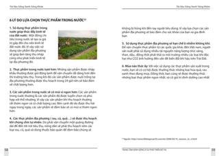 Tài liệu Sống Xanh Sống Khỏe
58 TRUNG TÂM HÀNH ĐỘNG VÌ SỰ PHÁT TRIỂN ĐÔ THỊ
Tài liệu Sống Xanh Sống Khỏe
59
6 LÝ DO LỰA CHỌN THỰC PHẨM TRONG NƯỚC22
1. Sử dụng thực phẩm trong
nước giúp thúc đẩy kinh tế
của đất nước: Một đồng chi
tiêu trong nước sẽ tạo ra giá
trị gấp đôi cho nền kinh tế
đất nước đó. Vì vậy việc sử
dụng sản phẩm địa phương
sẽ giúp làm tăng thu nhập
cũng như phát triển kinh tế
tại địa phương đó.
2. Thực phẩm trong nước tươi hơn: Những sản phẩm được nhập
khẩu thường được giữ đông lạnh để vận chuyển dễ dàng hơn đến
thị trường tiêu thụ. Trong khi đó các sản phẩm được nuôi trồng tại
địa phương thường được thu hoạch trong 24 giờ nên sẽ bảo đảm
về chất lượng hơn.
3. Các sản phẩm trong nước sẽ có mùi vị ngon hơn: Các sản phẩm
trong nước thường là các sản phẩm đã được tuyển chọn và phù
hợp với thổ nhưỡng. Vì vậy các sản phẩm khi thu hoạch thường
rất thơm ngon và có chất lượng cao. Bên cạnh đó do được thu hái
ngay trong ngày, các sản phẩm sẽ đảm bảo sẽ có mùi vị thơm ngon
hơn.
4. Các thực phẩm địa phương ( rau, củ, quả…) sẽ được thu hoạch
khi chúng chín tự nhiên. Do phải vận chuyển một quãng đường
dài để đến tới nơi tiêu thụ, nông dân sẽ phải thu hoạch sớm các
loại rau, củ, quả và dùng thuốc bảo quản để đảm bảo chúng sẽ
22
Nguồn: http://www.lifebeginsat30.com/elc/2006/04/10_reasons_to_e.html
không bị hỏng khi đến tay người tiêu dùng. Vì vậy lựa chọn các sản
phẩm địa phương sẽ bảo đảm cho sức khỏe của bạn và gia đình
bạn
5. Sử dụng thực phẩm địa phương sẽ hạn chế ô nhiễm không khí:
Để vận chuyển thực phẩm từ các quốc gia khác đến Việt nam, người
sản xuất phải sử dụng nhiều tài nguyên năng lượng như: xăng,
than, dầu.. đồng thời phát thải ra môi trường nhiều các loại khí độc
hại như CO2 ảnh hưởng đến vấn đề biến đổi khí hậu trên Trái Đất.
6. Mùa nào thức ấy: Với việc sử dụng các thực phẩm sản xuất trong
nước, bạn sẽ có cơ hội được thưởng thức những loại hoa quả, rau
xanh theo đúng mùa. Đồng thời, bạn cũng sẽ được thưởng thức
những loại thực phẩm ngon nhất, và có giá trị dinh dưỡng cao nhất
 