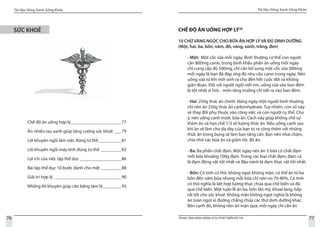 Tài liệu Sống Xanh Sống Khỏe
76 TRUNG TÂM HÀNH ĐỘNG VÌ SỰ PHÁT TRIỂN ĐÔ THỊ
Tài liệu Sống Xanh Sống Khỏe
77
SỨC KHOẺ
Chế độ ăn uống hợp lý_______________________77
Ăn nhiều rau xanh giúp tăng cường sức khoẻ____79
Lời khuyên ngồi làm việc đúng tư thế___________81
Lời khuyên ngồi máy tính đúng tư thế__________83
Lợi ích của việc tập thể dục___________________86
Bài tập thể dục 10 bước dành cho mắt__________88
Giải trí hợp lý_ _____________________________90
Những lời khuyên giúp cân bằng tâm lý_________93
CHẾ ĐỘ ĂN UỐNG HỢP LÝ28
10 CHỮ VÀNG NGỌC CHO BỮA ĂN HỢP LÝ VÀ ĐỦ DINH DƯỠNG
(Một, hai, ba, bốn, năm, đỏ, vàng, xanh, trắng, đen)
- Một: Một cốc sữa mỗi ngày. Bình thường cơ thể con người
cần 800mg canxi, trung bình khẩu phần ăn uống mỗi ngày
chỉ cung cấp đủ 500mg, chỉ cần bổ sung một cốc sữa 300mg
mỗi ngày là bạn đã đáp ứng đủ nhu cầu canxi trong ngày. Nên
uống sữa từ khi mới sinh ra cho đến hết cuộc đời và không
gián đoạn. Đối với người ngồi viết em, uống sữa vào ban đêm
là tốt nhất vi hóc - môn tăng trưởng chỉ tiết ra vào ban đêm.
- Hai: 250g thức ăn chính. Hàng ngày một người bình thường
chỉ nên ăn 250g thức ăn carbonhydrate. Tuy nhiên, con số này
sẽ thay đổi phụ thuộc vào công việc và con người cụ thể. Chú
ý, nên uống canh trước bữa ăn. Cách này giúp khống chế sự
thèm ăn và hạn chế 1/3 số lượng thức ăn. Nếu uống canh sau
khi ăn sẽ làm cho dạ dày của bạn to ra cộng thêm với những
thức ăn trong bụng sẽ làm bạn tăng cân. Bạn nên nhai chậm,
chia nhỏ các bữa ăn và giảm tốc độ ăn.
- Ba: Ba phần chất đạm. Một ngày nên ăn 3 bữa có chất đạm
mỗi bữa khoảng 100g đạm. Trong các loại chất đạm, đạm cá
là đạm động vật tốt nhất và đậu nành là đạm thực vật tốt nhất.
- Bốn: Có tinh có thô, không ngọt không mặn, có thể ăn từ ba
bốn đến năm bữa nhưng mỗi bữa chỉ nên no 70-80%. Có tinh
có thô nghĩa là kêt hợp lương thực chưa qua chế biến và đã
qua chế biến. Một tuần lễ ăn ba, bốn lần mỳ, khoai lang, bắp
rất tốt cho sức khoẻ. Không mặn không ngọt nghĩa là không
ăn toàn ngọt vì đường chẳng chứa các thứ dinh dưỡng khác.
Bên cạnh đó, không nên ăn mặn quá, mỗi ngày chỉ cần ăn
 